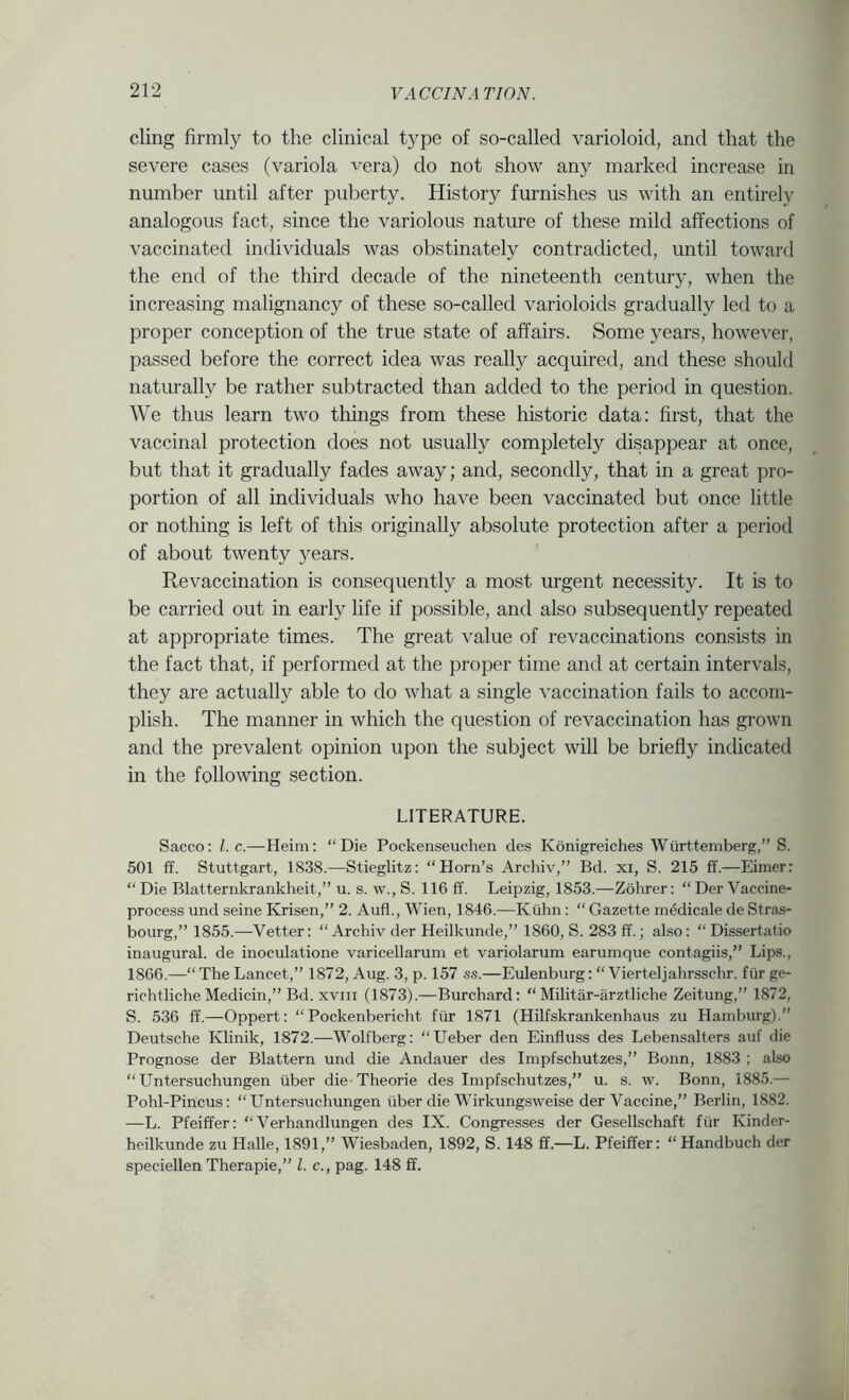 cling firmly to the clinical type of so-called varioloid, and that the severe cases (variola vera) do not show any marked increase in number until after puberty. History furnishes us with an entirely analogous fact, since the variolous nature of these mild affections of vaccinated individuals was obstinately contradicted, until toward the end of the third decade of the nineteenth century, when the increasing malignancy of these so-called varioloids gradually led to a proper conception of the true state of affairs. Some years, however, passed before the correct idea was really acquired, and these should naturally be rather subtracted than added to the period in question. We thus learn two things from these historic data: first, that the vaccinal protection does not usually completely disappear at once, but that it gradually fades away; and, secondly, that in a great pro- portion of all individuals who have been vaccinated but once little or nothing is left of this originally absolute protection after a period of about twenty years. Revaccination is consequently a most urgent necessity. It is to be carried out in early life if possible, and also subsequently repeated at appropriate times. The great value of re vaccinations consists in the fact that, if performed at the proper time and at certain intervals, they are actually able to do what a single vaccination fails to accom- plish. The manner in which the question of revaccination has grown and the prevalent opinion upon the subject will be briefly indicated in the following section. LITERATURE. Sacco: 1. c.—Heim: “Die Pockenseuchen cles Konigreiches Wurttemberg,” S. 501 ff. Stuttgart, 1838.—Stieglitz: “Horn’s Archiv,” Bd. xi, S. 215 ff.—Eimerr “ Die Blatternkrankheit,” u. s. w., S. llGff. Leipzig, 1853.—Zohrer: “DerVaccine- process und seine Krisen,” 2. Aufl., Wien, 1846.—Kiahn: “ Gazette medicale de Stras- bourg,” 1855.—Vetter: “ Archiv der Heilkunde,” 1860, S. 283 ff.; also: “Dissertatio inaugural, de inoculatione varicellarum et variolarum earumque contagiis,” Lips., 1866.—“The Lancet,” 1872, Aug. 3, p. 157 ss.—Eulenburg: “ Vierteljahrsschr. fiir ge- richtliche Medicin,” Bd. XVIII (1873).—Burchard: “ Militar-arztliche Zeitung,” 1872, S. 536 ff.—Oppert: “Pockenbericht fiir 1871 (Hilfskrankenhaus zu Hamburg).” Deutsche Klinik, 1872.—Wolfberg: “Ueber den Einfluss des Lebensalters auf die Prognose der Blattern und die Andauer des Impfschutzes,” Bonn, 1883 ; also “ Untersuchungen iiber die-Theorie des Impfschutzes,” u. s. w. Bonn, 1885.— Pohl-Pincus: “Untersuchungen iiber die Wirkungsweise der Vaccine,” Berlin, 1882. —L. Pfeiffer: “Verhandlungen des IX. Congresses der Gesellschaft fiir Kinder- heilkunde zu Halle, 1891,” Wiesbaden, 1892, S. 148 ff.—L. Pfeiffer: “Handbuch der speciellen Therapie,” 1. c., pag. 148 ff.