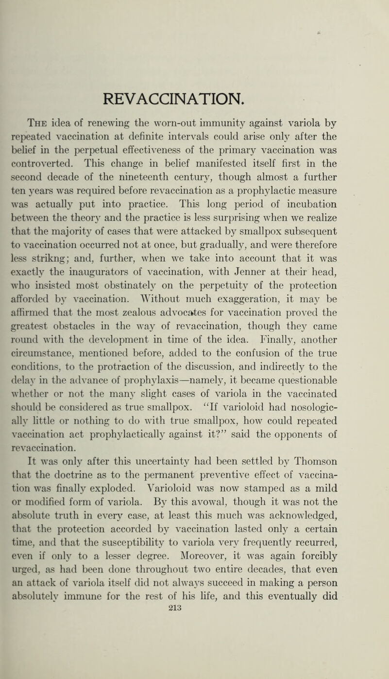 The idea of renewing the worn-out immunity against variola by repeated vaccination at definite intervals could arise only after the belief in the perpetual effectiveness of the primary vaccination was controverted. This change in belief manifested itself first in the second decade of the nineteenth century, though almost a further ten years was required before revaccination as a proph5dactic measure was actually put into practice. This long period of incubation between the theoiy and the practice is less sur})rising when we realize that the majority of cases that were attacked by smallpox subsequent to vaccination occurred not at once, but gradually, and were therefore less strikng; and, further, when we take into account that it was exactly the inaugurators of vaccination, with Jenner at their head, who insisted most obstinately on the perpetuity of the protection afforded by vaccmation. AAlthout much exaggeration, it may be affirmed that the most zealous advocates for vaccination proved the greatest obstacles in the way of re vaccination, though they came round with the development in time of the idea. Finally, another circumstance, mentioned before, added to the confusion of the true conditions, to the protraction of the discussion, and indirectly to the delay in the advance of prophylaxis—namely, it became questionable whether or not the many slight cases of variola in the vaccinated should be considered as true smallpox. “If varioloid had nosologic- ally little or nothing to do with true smallpox, how could repeated vaccination act prophylactically against it?” said the opponents of re vaccination. It was only after this uncertainty had been settled by Thomson that the doctrine as to the permanent preventive effect of vaccina- tion was finally exploded. Varioloid was now stamped as a mild or modified form of variola. By this avowal, though it was not the absolute truth in every case, at least this much was acknowledged, that the protection accorded by vaccination lasted only a certain time, and that the susceptibility to variola very frequently recurred, even if only to a lesser degree. Moreover, it was again forcibly urged, as had been done throughout two entire decades, that even an attack of variola itself did not always succeed in making a person absolutely immune for the rest of his life, and this eventually did