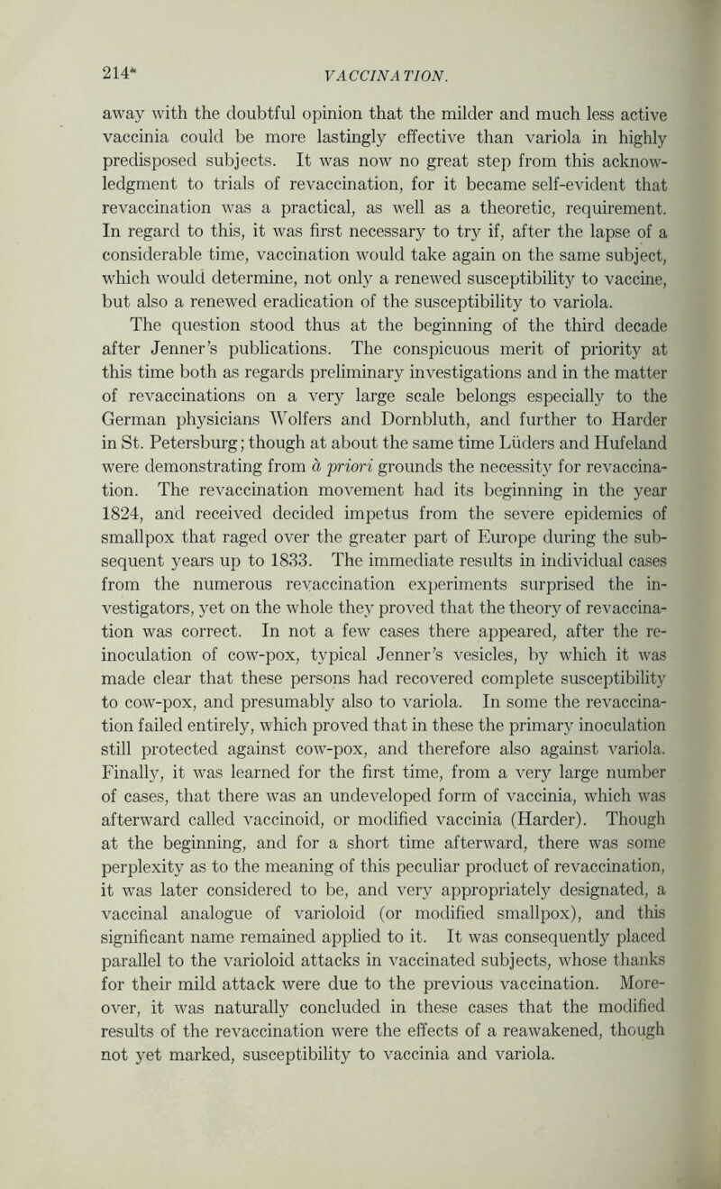 214^ away with the doubtful opinion that the milder and much less active vaccinia could be more lastingly effective than variola in highly predisposed subjects. It was now no great step from this acknow- ledgment to trials of revaccination, for it became self-evident that revaccination was a practical, as well as a theoretic, requirement. In regard to this, it was first necessary to try if, after the lapse of a considerable time, vaccination would take again on the same subject, which would determine, not only a renewed susceptibility to vaccine, but also a renewed eradication of the susceptibility to variola. The question stood thus at the beginning of the third decade after Jenner’s publications. The conspicuous merit of priority at this time both as regards preliminary investigations and in the matter of revaccinations on a very large scale belongs especially to the German physicians Wolfers and Dornbluth, and further to Harder in St. Petersburg; though at about the same time Liiders and Hufeland were demonstrating from a priori grounds the necessity for re vaccina- tion. The revaccination movement had its beginning in the year 1824, and received decided impetus from the severe epidemics of smallpox that raged over the greater part of Europe during the sub- sequent 5'ears up to 1883. The immediate results in individual cases from the numerous reyaccination experiments surprised the in- vestigators, yet on the whole they proved that the theory of revaccina- tion was correct. In not a few cases there appeared, after the re- inoculation of cow-pox, typical Jenner’s vesicles, by which it was made clear that these persons had recovered complete susceptibility to cow-pox, and presumably also to variola. In some the revaccina- tion failed entirely, which proved that in these the primary inoculation still protected against cow-pox, and therefore also against variola. Finally, it was learned for the first time, from a very large number of cases, that there was an undeveloped form of vaccinia, which was afterward called vaccinoid, or modified vaccinia (Harder). Though at the beginning, and for a short time afterward, there was some perplexity as to the meaning of this peculiar product of revaccination, it was later considered to be, and very appropriately designated, a vaccinal analogue of varioloid (or modified smallpox), and this significant name remained applied to it. It was consequently placed parallel to the varioloid attacks in vaccinated subjects, whose thanks for their mild attack were due to the previous vaccination. More- over, it was naturally concluded in these cases that the modified results of the revaccination were the effects of a reawakened, though not yet marked, susceptibility to vaccinia and variola.