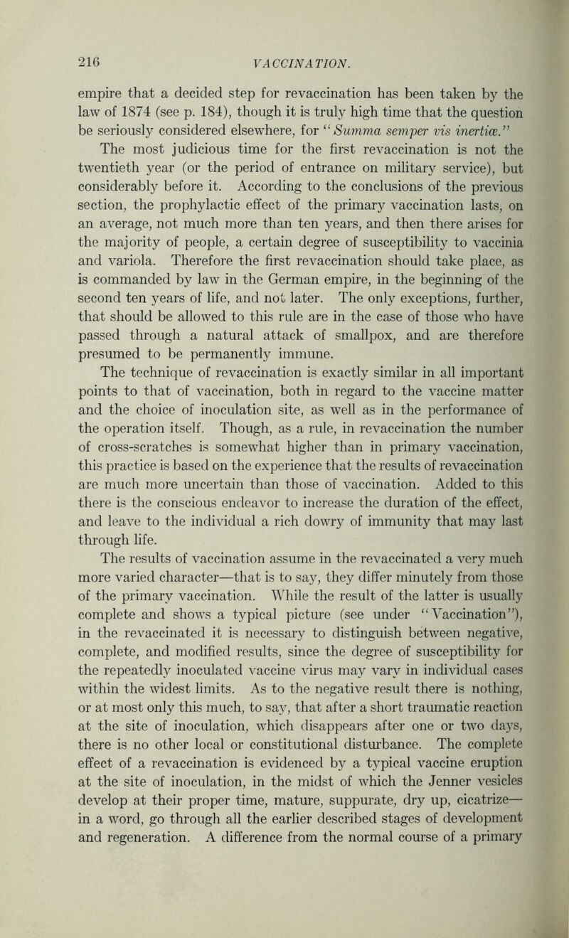 empire that a decided step for re vaccination has been taken by the law of 1874 (see p. 184), though it is truly high time that the question be seriously considered elsewhere, for “Su7nma semper vis inertice.” The most judicious time for the first re vaccination is not the twentieth year (or the period of entrance on military service), but considerably before it. According to the conclusions of the previous section, the prophylactic effect of the primary vaccination lasts, on an average, not much more than ten years, and then there arises for the majority of people, a certain degree of susceptibility to vaccinia and variola. Therefore the first revaccination should take place, as is commanded by law in the German empire, in the beginning of the second ten years of life, and not later. The only exceptions, further, that should be allowed to this rule are in the case of those who have passed through a natural attack of smallpox, and are therefore presumed to be permanently immune. The technique of revaccination is exactly similar in all important points to that of vaccination, both in regard to the vaccine matter and the choice of inoculation site, as well as in the performance of the operation itself. Though, as a rule, in revaccination the number of cross-scratches is somewhat higher than in primary vaccination, this practice is based on the experience that the results of revaccination are much more uncertain than those of vaccination. Added to this there is the conscious endeavor to increase the duration of the effect, and leave to the individual a rich dowry of immunity that may last through life. The results of vaccination assume in the revaccinated a very much more varied character—that is to say, they differ minutely from those of the primary vaccination. While the result of the latter is usually complete and shows a typical picture (see under “Vaccination”), in the revaccinated it is necessary to distinguish between negative, complete, and modified results, since the degree of susceptibility for the repeatedly inoculated vaccine virus may vary in individual cases within the widest limits. As to the negative result there is nothing, or at most only this much, to say, that after a short traumatic reaction at the site of inoculation, which disappears after one or two days, there is no other local or constitutional distmbance. The complete effect of a revaccination is evidenced by a typical vaccine eruption at the site of inoculation, in the midst of which the Jenner vesicles develop at their proper time, mature, suppurate, dry up, cicatrize— in a word, go through all the earlier described stages of development and regeneration. A difference from the normal course of a primary