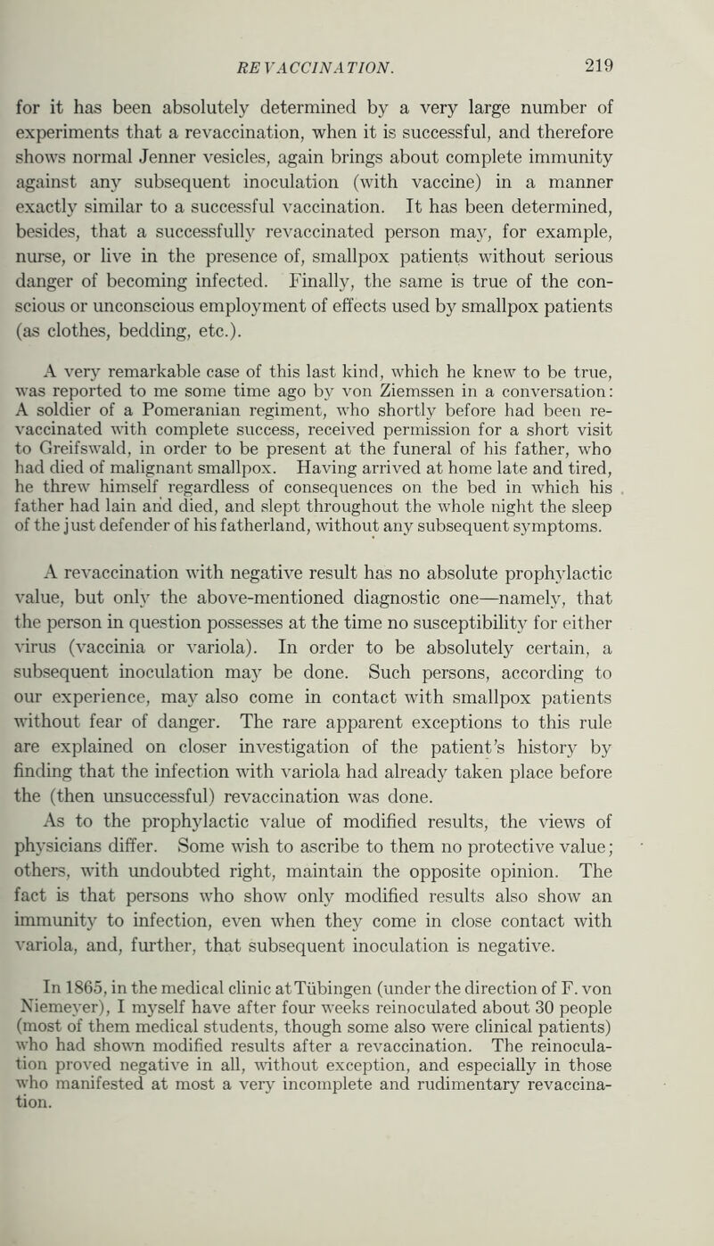 for it has been absolutely determined by a very large number of experiments that a revaccination, when it is successful, and therefore shows normal Jenner vesicles, again brings about complete immunity against any subsequent inoculation (with vaccine) in a manner exactly similar to a successful vaccination. It has been determined, besides, that a successfully revaccinated person may, for example, nurse, or live in the presence of, smallpox patients without serious danger of becoming infected. Finally, the same is true of the con- scious or unconscious employment of effects used by smallpox patients (as clothes, bedding, etc.). A very remarkable case of this last kind, which he knew to be true, was reported to me some time ago by von Ziemssen in a conversation: A soldier of a Pomeranian regiment, who shortly before had been re- vaccinated vith complete success, received permission for a short visit to Greifswald, in order to be present at the funeral of his father, who had died of malignant smallpox. Having arrived at home late and tired, he threw himself regardless of consequences on the bed in which his father had lain and died, and slept throughout the whole night the sleep of the just defender of his fatherland, without any subsequent symptoms. A revaccination with negative result has no absolute prophylactic value, but only the above-mentioned diagnostic one—namely, that the person in question possesses at the time no susceptibility for either virus (vaccinia or variola). In order to be absolutely certain, a subsequent inoculation may be done. Such persons, according to our experience, may also come in contact with smallpox patients without fear of danger. The rare apparent exceptions to this rule are explained on closer investigation of the patient’s history by finding that the infection with variola had already taken place before the (then unsuccessful) revaccination was done. As to the prophylactic value of modified results, the views of physicians differ. Some wish to ascribe to them no protective value; others, with undoubted right, maintain the opposite opinion. The fact is that persons who show only modified results also show an immunity to infection, even when they come in close contact with variola, and, further, that subsequent inoculation is negative. In 1865, in the medical clinic at Tubingen (under the direction of F. von Niemeyer), I myself have after four weeks reinoculated about 30 people (most of them medical students, though some also were clinical patients) who had shown modified results after a revaccination. The reinociila- tion proved negative in all, vdthout exception, and especially in those who manifested at most a very incomplete and rudimentary revaccina- tion.