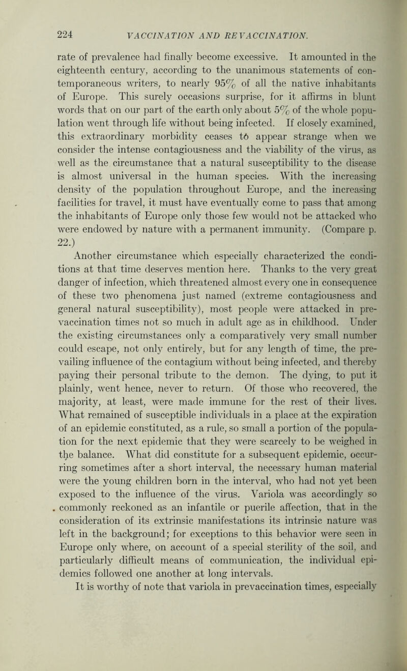 rate of prevalence had finally become excessive. It amounted in the eighteenth century, according to the unanimous statements of con- temporaneous writers, to nearly 95% of all the native inhabitants of Europe. This surely occasions surprise, for it affirms in blunt words that on our part of the earth only about 5% of the whole popu- lation went through life without being infected. If closely examined, this extraordinary morbidity ceases t6 appear strange when we consider the intense contagiousness and the viability of the virus, as well as the circumstance that a natural susceptibility to the disease is almost universal in the human species. With the increasing density of the population throughout Europe, and the increasing facilities for travel, it must have eventually come to pass that among the inhabitants of Europe only those few would not be attacked who were endowed by nature with a permanent immunity. (Compare p. 22.) Another circumstance which especially characterized the condi- tions at that time deserves mention here. Thanks to the very great danger of infection, which threatened almost every one in consequence of these two phenomena just named (extreme contagiousness and general natural susceptibility), most people were attacked in pre- vaccination times not so much in adult age as in childhood. Under the existing circumstances only a comparatively very small number could escape, not only entirely, but for any length of time, the pre- vailing influence of the contagium without being infected, and thereby paying their personal tribute to the demon. The dying, to put it plainly, went hence, never to return. Of those who recovered, the majority, at least, were made immune for the rest of their lives. What remained of susceptible individuals in a place at the expiration of an epidemic constituted, as a rule, so small a portion of the popula- tion for the next epidemic that they were scarcely to be weighed in the balance. What did constitute for a subsequent epidemic, occur- ring sometimes after a short interval, the necessary human material were the young children born in the interval, who had not yet been exposed to the influence of the virus. Variola was accordingly so commonly reckoned as an infantile or puerile affection, that in the consideration of its extrinsic manifestations its intrinsic nature was left in the background; for exceptions to this behavior were seen in Europe only where, on account of a special sterility of the soil, and particularly difficult means of communication, the individual epi- demics followed one another at long intervals. It is worthy of note that variola in prevaccination times, especially