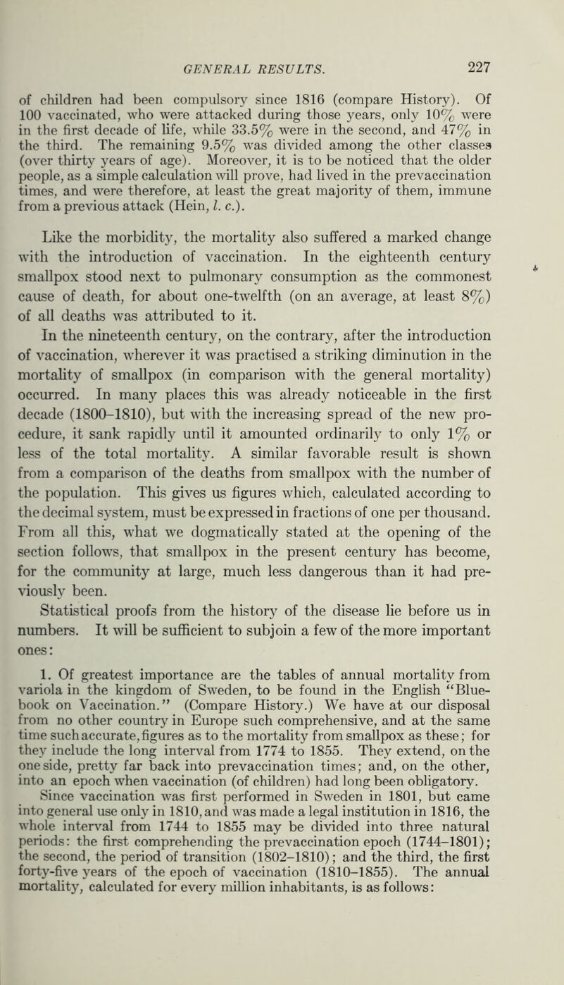 of children had been compulsory since 1816 (compare History). Of 100 vaccinated, who were attacked during those years, only 10% were in the first decade of life, while 33.5% were in the second, and 47% in the third. The remaining 9.5% was divided among the other classes (over thirty years of age). Moreover, it is to be noticed that the older people, as a simple calculation mil prove, had lived in the prevaccination times, and were therefore, at least the great majority of them, immune from a previous attack (Hein, 1. c.). Like the morbidity, the mortality also suffered a marked change with the introduction of vaccination. In the eighteenth century smallpox stood next to pulmonary consumption as the commonest cause of death, for about one-twelfth (on an average, at least 8%) of all deaths was attributed to it. In the nineteenth century, on the contrary, after the introduction of vaccination, wherever it was practised a striking diminution in the mortahty of smallpox (in comparison with the general mortality) occurred. In many places this was already noticeable in the first decade (1800-1810), but with the increasing spread of the new pro- cedure, it sank rapidly until it amounted ordinarily to only 1% or less of the total mortality. A similar favorable result is shown from a comparison of the deaths from smallpox with the number of the population. This gives us figures which, calculated according to the decimal system, must be expressed in fractions of one per thousand. From all this, what we dogmatically stated at the opening of the section follow's, that smallpox in the present century has become, for the community at large, much less dangerous than it had pre- viously been. Statistical proofs from the history of the disease lie before us in numbers. It will be sufficient to subjoin a few of the more important ones: 1. Of greatest importance are the tables of annual mortality from variola in the kingdom of Sweden, to be found in the English “Blue- book on Vaccination.” (Compare History.) We have at our disposal from no other country in Europe such comprehensive, and at the same time such accurate, figures as to the mortality from smallpox as these; for they include the long interval from 1774 to 1855. They extend, on the one side, pretty far back into prevaccination times; and, on the other, into an epoch when vaccination (of children) had long been obligatory. Since vaccination was first performed in Sweden in 1801, but came into general use only in 1810, and was made a legal institution in 1816, the whole interval from 1744 to 1855 may be divided into three natural periods: the first comprehending the prevaccination epoch (1744-1801); the second, the period of transition (1802-1810); and the third, the first forty-five years of the epoch of vaccination (1810-1855). The annual mortality, calculated for every million inhabitants, is as follows: