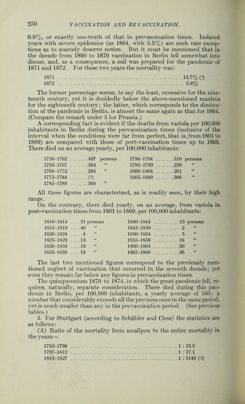 0.8%, or exactly one-tenth of that in prevaccination times. Isolated years with severe epidemics (as 1864, with 3.5%) are such rare excep- tions as to scarcely deserve notice. But it must be mentioned that in the decade from 1860 to 1870 vaccination in Berlin fell somewhat into disuse, and, as a consequence, a soil was prepared for the pandemic of 1871 and 1872. For these two years the mortality was: 1871 15.7% (!) 1872 3.8% The former percentage seems, to say the least, excessive for the nine- teenth century, yet it is decidedly below the above-mentioned maxima for the eighteenth century; the latter, which corresponds to the diminu- tion of the pandemic in Berlin, is almost the same again as that for 1864. (Compare the remark under 3 for Prussia.) A corresponding fact is evident if the deaths from variola per 100,000 inhabitants in Berlin during the prevaccination times (inclusive of the interval when the conditions were far from perfect, that is, from 1801 to 1809) are compared with those of port-vaccination times up to 1869. There died on an average yearly, per 100,000 inhabitants: 1758-1762 407 persons 1763-1767 364 “ 1768-1772 294 “ 1773-1784 (?) 1785-1789 360 “ 1790-1794 310 persons 1795-1799 239 1800-1804 261 1805-1809 306 All these figures are characterized, as is readily seen, by their high range. On the contrary, there died yearly, on an average, from variola in post-vaccination times from 1801 to 1869, per 100,000 inhabitants: 1810-1814 .... 31 persons 1840-1844 13 persons 1815-1819 ....40 “ 1845-1849 2 “ 1820-1824 .... 4 “ 1850-1854 5 “ 1825-1829 13 “ 1855-1859 18 “ 1830-1834 ...19 “ 1860-1864 30 “ 1835-1839 ....18 “ 1865-1869 26 The last two mentioned figures correspond to the previously men- tioned neglect of vaccination that occurred in the seventh decade; yet even they remain far below any figures in prevaccination times. The quinquennium 1870 to 1874, in which the great pandemic fell, re- quires, naturally, separate consideration. There died during this pan- demic in Berlin, per 100,000 inhabitants, a yearly average of 160; a number that considerably exceeds all the previous ones in the same period, yet is much smaller than any in the prevaccination period. (See previous tables.) 5. For Stuttgart (according to Schiibler and Cless) the statistics are as follows: (A) Ratio of the mortality from smallpox to the entire mortality in the years— 1782-1796 1797-1812 1813-1827 1 : 13.5 1 : 17.1 1 : 1148 (!)