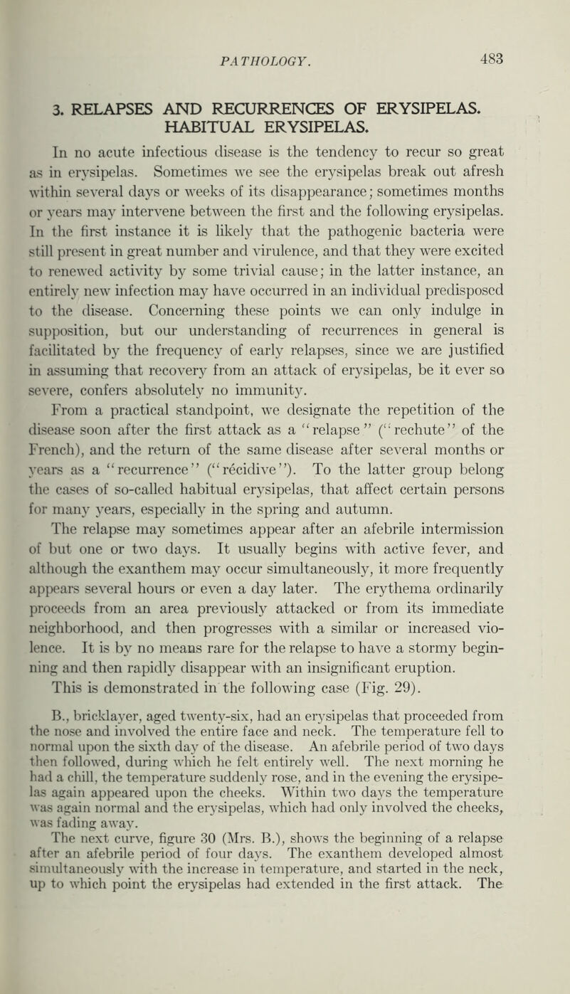 3. RELAPSES AND RECURRENCES OF ERYSIPELAS. HABITUAL ERYSIPELAS. In no acute infectious disease is the tendency to recur so great as in erj'sipelas. Sometimes we see the erysipelas break out afresh within several days or weeks of its disappearance; sometimes months or years may intervene between the first and the following erysipelas. In the first instance it is likely that the pathogenic bacteria were still present in great number and Aurulence, and that they were excited to renewed activity by some trivial cause; in the latter instance, an entirely new infection may have occurred in an individual predisposed to the disease. Concerning these points we can only indulge in supposition, but our understanding of recurrences in general is facilitated by the frequency of early relapses, since we are justified in assuming that recovery from an attack of erysipelas, be it ever so se\’ere, confers absolutely no immunity. From a practical standpoint, we designate the repetition of the disease soon after the first attack as a relapse” (rechute” of the French), and the return of the same disease after several months or years as a recurrence” (recidive”). To the latter group belong the cases of so-called habitual erysipelas, that affect certain persons for many j'ears, especially in the spring and autumn. The relapse may sometimes appear after an afebrile intermission of but one or two days. It usually begins with active fever, and although the exanthem may occur simultaneously, it more frequently appeal's several hours or even a day later. The erythema ordinarily proceeds from an area previously attacked or from its immediate neighborhood, and then progresses with a similar or increased vio- lence. It is by no means rare for the relapse to have a stormy begin- ning and then rapidW disappear with an insignificant eruption. This is demonstrated in the following case (Fig. 29). B., bricklayer, aged twenty-six, had an erysipelas that proceeded from the nose and involved the entire face and neck. The temperature fell to normal upon the sixth day of the disease. An afebrile period of two days then followed, during which he felt entirely well. The next morning he had a chill, the temperature suddenly rose, and in the evening the erysipe- las again appeared upon the cheeks. Within two days the temperature was again normal and the erysipelas, which had only involved the cheeks, was fading away. The next curve, figure 30 (Mrs. B.), shows the beginning of a relapse after an afebrile period of four days. The exanthem developed almost simultaneously with the increase in temperature, and started in the neck, up to which point the erysipelas had extended in the first attack. The