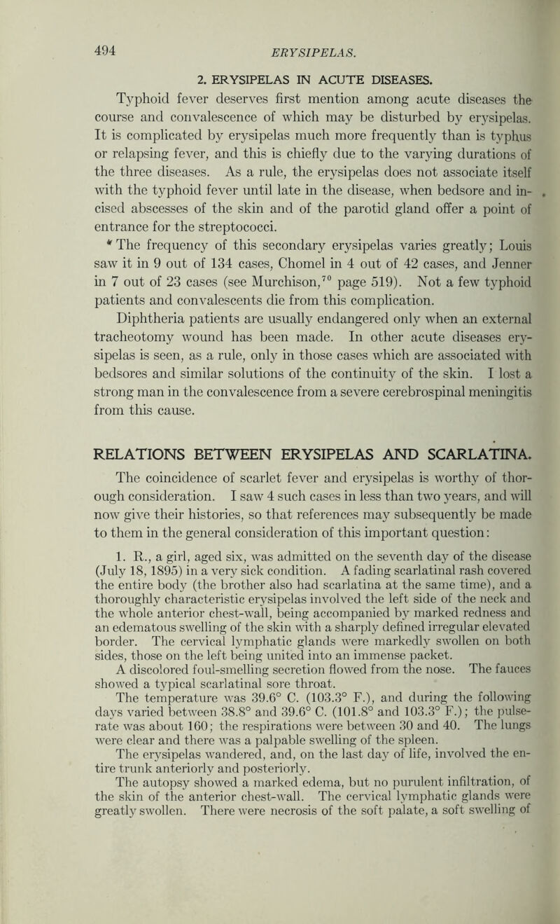 2. ERYSIPELAS IN ACUTE DISEASES. Typhoid fever deserves first mention among acute diseases the course and convalescence of which may be disturbed by erysipelas. It is complicated by erysipelas much more frequently than is typhus or relapsing fever, and this is chiefly due to the varying durations of the three diseases. As a rule, the erysipelas does not associate itself with the typhoid fever until late in the disease, when bedsore and in- . cised abscesses of the skin and of the parotid gland offer a point of entrance for the streptococci. * The frequency of this secondary erysipelas varies greatly; Louis saw it in 9 out of 134 cases, Chomel in 4 out of 42 cases, and Jenner in 7 out of 23 cases (see Murchison,’® page 519). Not a few typhoid patients and convalescents die from this complication. Diphtheria patients are usually endangered only when an external tracheotomy wound has been made. In other acute diseases ery- sipelas is seen, as a rule, only in those cases which are associated with bedsores and similar solutions of the continuity of the skin. I lost a strong man in the convalescence from a severe cerebrospinal meningitis from this cause. RELATIONS BETWEEN ERYSIPELAS AND SCARLATINA. The coincidence of scarlet fever and erysipelas is worthy of thor- ough consideration. I saw 4 such cases in less than two years, and will now give their histories, so that references may subsequently be made to them in the general consideration of this important question: 1. R., a girl, aged six, was admitted on the seventh day of the disease (July 18, 1895) in a very sick condition. A fading scarlatinal rash covered the entire body (the brother also had scarlatina at the same time), and a thoroughly characteristic erysipelas involved the left side of the neck and the whole anterior chest-wall, being accompanied by marked redness and an edematous swelling of the skin with a sharply defined irregular elevated border. The cervical lymphatic glands were markedly swollen on both sides, those on the left being united into an immense packet. A discolored foul-smelling secretion flowed from the nose. The fauces showed a typical scarlatinal sore throat. The temperature was 39.6° C. (103.3° F.), and during the following days varied between 38.8° and 39.6° C. (101.8° and 103.3° F.); the pulse- rate was about 160; the respirations were between 30 and 40. The lungs were clear and there was a palpable swelling of the spleen. The erysipelas wandered, and, on the last day of life, involved the en- tire trunk anteriorly and posteriorly. The autopsy showed a marked edema, but no purulent infiltration, of the skin of the anterior chest-wall. The cervical lymphatic glands were greatly swollen. There were necrosis of the soft jialate, a soft swelling of