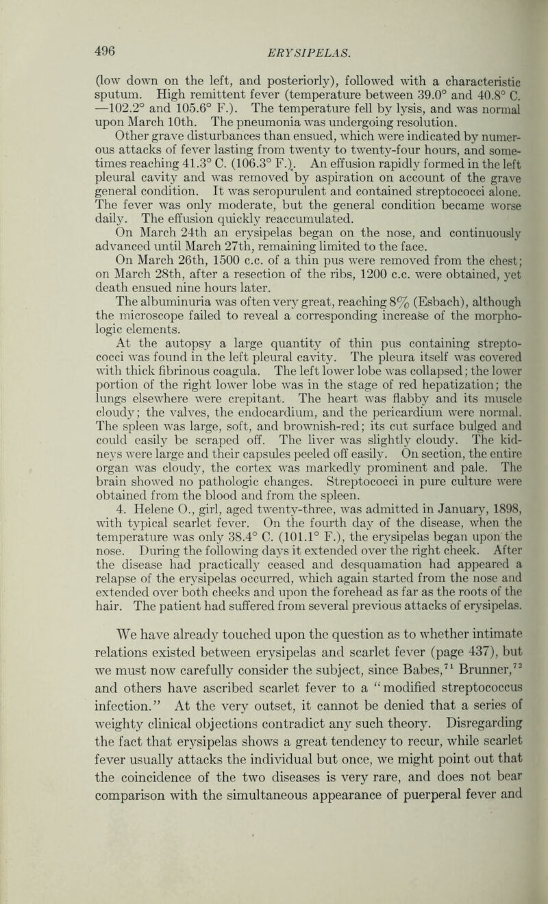 (low down on the left, and posteriorly), followed with a characteristic sputum. High remittent fever (temperature between 39.0° and 40.8° C. —102.2° and 105.6° F.). The temperature fell by lysis, and was normal upon March 10th. The pneumonia was undergoing resolution. Other grave disturbances than ensued, which were indicated by numer- ous attacks of fever lasting from twenty to twenty-four hours, and some- times reaching 41.3° C. (106.3° F.)_. An effusion rapidly formed in the left pleural cavity and was removed by aspiration on account of the grave general condition. It was seropurulent and contained streptococci alone. The fever was only moderate, but the general condition became worse daily. The effusion quickly reaccumulated. On March 24th an erysipelas began on the nose, and continuously advanced until March 27th, remaining limited to the face. On March 26th, 1500 c.c. of a thin pus were removed from the chest; on March 28th, after a resection of the ribs, 1200 c.c. were obtained, yet death ensued nine hours later. The albuminuria was often very great, reaching 8% (Esbach), although the microscope failed to reveal a corresponding increase of the morpho- logic elements. At the autopsy a large quantity of thin pus containing strepto- cocci was found in the left pleural cavity. The pleura itself was covered with thick fibrinous coagula. The left lower lobe was collapsed; the lower portion of the right lower lobe was in the stage of red hepatization; the lungs elsewhere were crepitant. The heart was flabby and its muscle cloudy; the valves, the endocardium, and the pericardium were normal. The spleen was large, soft, and brownish-red; its cut surface bulged and could easily be scraped off. The liver was slightly cloudy. The kid- neys were large and their capsules peeled off easily. On section, the entire organ was cloudy, the cortex was markedly prominent and pale. The brain showed no pathologic changes. Streptococci in pure culture were obtained from the blood and from the spleen. 4. Helene O., girl, aged twenty-three, was admitted in January, 1898, with typical scarlet fever. On the fourth day of the disease, when the temperature was only 38.4° C. (101.1° F.), the erysipelas began upon the nose. During the following days it extended over the right cheek. After the disease had practically ceased and desquamation had appeared a relapse of the erysipelas occurred, which again started from the nose and extended over both cheeks and upon the forehead as far as the roots of the hair. The patient had suffered from several previous attacks of erysipelas. We have already touched upon the question as to whether intimate relations existed between erysipelas and scarlet fever (page 437), but we must now carefully consider the subject, since Babes,Brunner,” and others have ascribed scarlet fever to a “modified streptococcus infection.” At the very outset, it cannot be denied that a series of weighty clinical objections contradict any such theory. Disregarding the fact that erysipelas shows a great tendency to recur, while scarlet fever usually attacks the individual but once, we might point out that the coincidence of the two diseases is very rare, and does not bear comparison with the simultaneous appearance of puerperal fever and