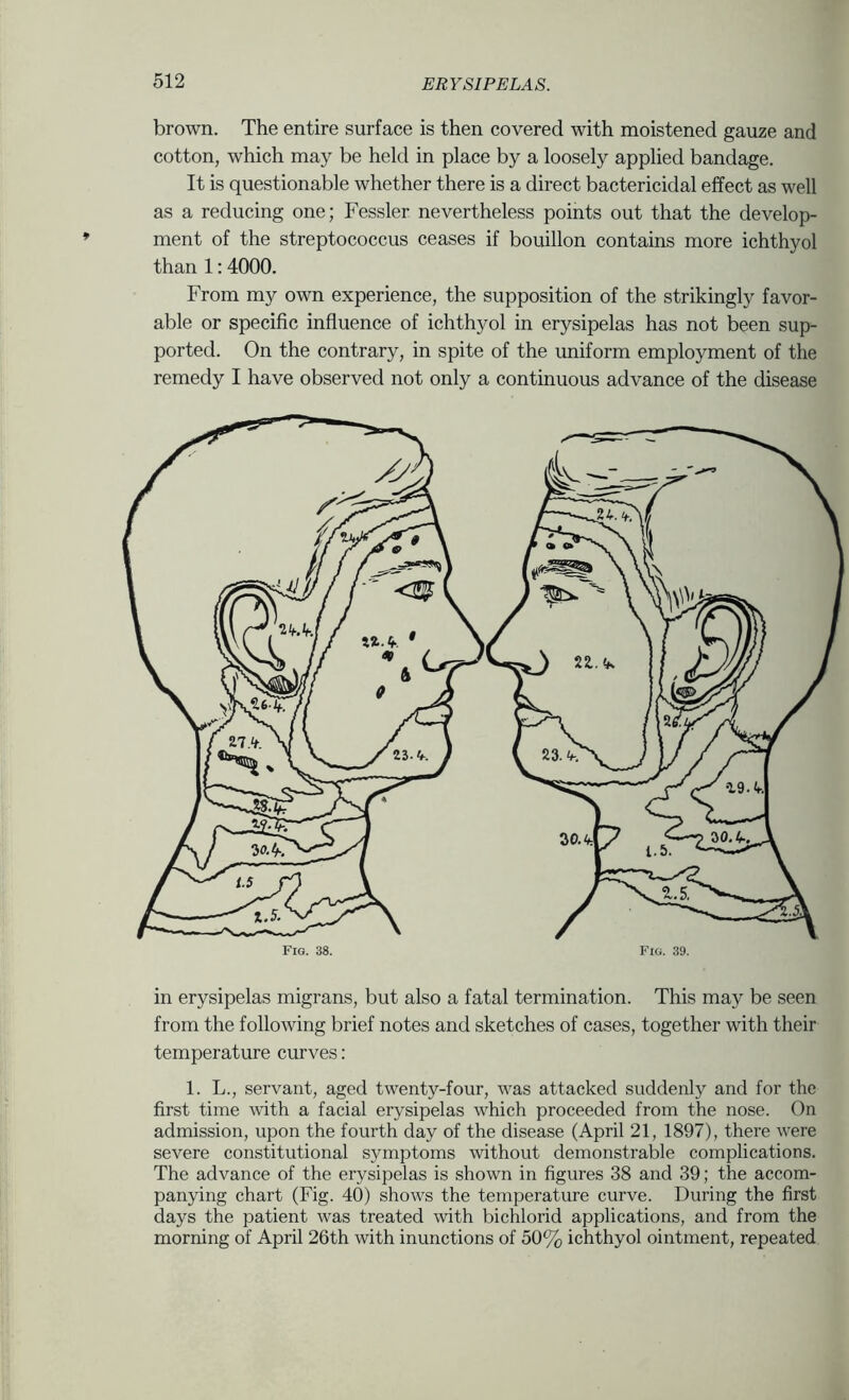 brown. The entire surface is then covered with moistened gauze and cotton, which may be held in place by a loosely applied bandage. It is questionable whether there is a direct bactericidal effect as well as a reducing one; Fessler nevertheless points out that the develop- ment of the streptococcus ceases if bouillon contains more ichthyol than 1:4000. From my own experience, the supposition of the strikingly favor- able or specific influence of ichthyol in erysipelas has not been sup- ported. On the contrary, in spite of the uniform employment of the remedy I have observed not only a continuous advance of the disease in erysipelas migrans, but also a fatal termination. This may be seen from the following brief notes and sketches of cases, together with their temperature curves: 1. L., servant, aged twenty-four, was attacked suddenly and for the first time vdth a facial erysipelas which proceeded from the nose. On admission, upon the fourth day of the disease (April 21, 1897), there were severe constitutional symptoms without demonstrable complications. The advance of the erysipelas is shown in figures 38 and 39; the accom- panying chart (Fig. 40) shows the temperature curve. During the first days the patient was treated with bichlorid applications, and from the morning of April 26th with inunctions of 50% ichthyol ointment, repeated
