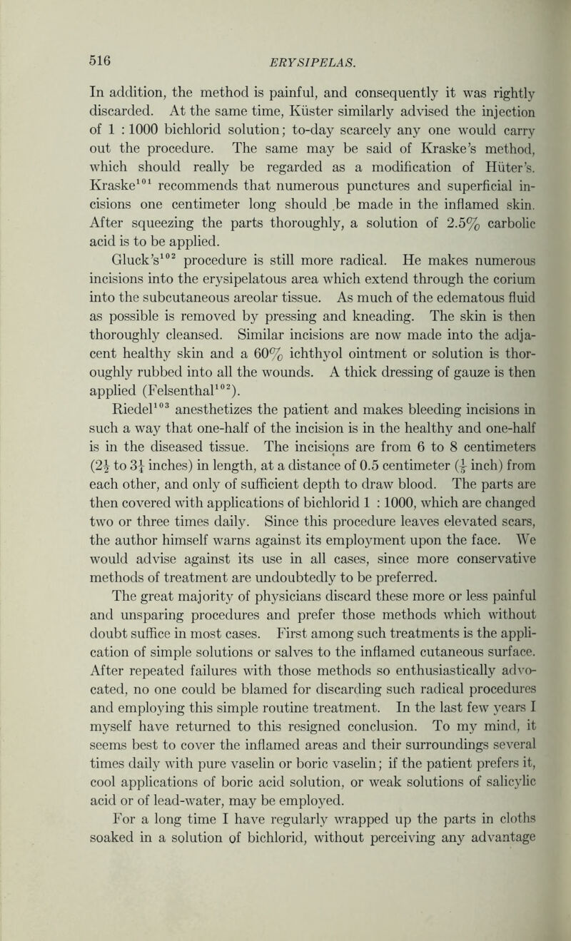 In addition, the method is painful, and consequently it was rightly discarded. At the same time, Kiister similarly advised the injection of 1 :1000 bichlorid solution; to-day scarcely any one would carry out the procedure. The same may be said of Kraske’s method, which should really be regarded as a modification of Hiiter’s. Kraske‘®‘ recommends that numerous punctures and superficial in- cisions one centimeter long should .be made in the inflamed skin. After squeezing the parts thoroughly, a solution of 2.5% carbolic acid is to be applied. Gluck’s'®^ procedure is still more radical. He makes numerous incisions into the erysipelatous area which extend through the corium into the subcutaneous areolar tissue. As much of the edematous fluid as possible is removed by pressing and kneading. The skin is then thoroughly cleansed. Similar incisions are now made into the adja- cent healthy skin and a 60% ichthyol ointment or solution is thor- oughly rubbed into all the wounds. A thick dressing of gauze is then applied (Felsenthak”^). Riedel anesthetizes the patient and makes bleeding incisions in such a way that one-half of the incision is in the healthy and one-half is in the diseased tissue. The incisions are from 6 to 8 centimeters (2^ to 3^ inches) in length, at a distance of 0.5 centimeter (i inch) from each other, and only of sufficient depth to draw blood. The parts are then covered with applications of bichlorid 1 ; 1000, which are changed two or three times daily. Since this procedure leaves elevated scars, the author himself warns against its employment upon the face. We would advise against its use in all cases, since more conservative methods of treatment are undoubtedly to be preferred. The great majority of physicians discard these more or less painful and unsparing procedures and prefer those methods which without doubt suffice in most cases. First among such treatments is the appli- cation of simple solutions or salves to the inflamed cutaneous surface. After repeated failures with those methods so enthusiastically advo- cated, no one could be blamed for discarding such radical procedures and employing this simple routine treatment. In the last few years I myself have returned to this resigned conclusion. To my mind, it seems best to cover the inflamed areas and their surroundings several times daily with pure vaselin or boric vaselin; if the patient prefers it, cool applications of boric acid solution, or weak solutions of salicylic acid or of lead-water, may be employed. For a long time I have regularly wrapped up the parts in cloths soaked in a solution of bichlorid, without perceiving any advantage