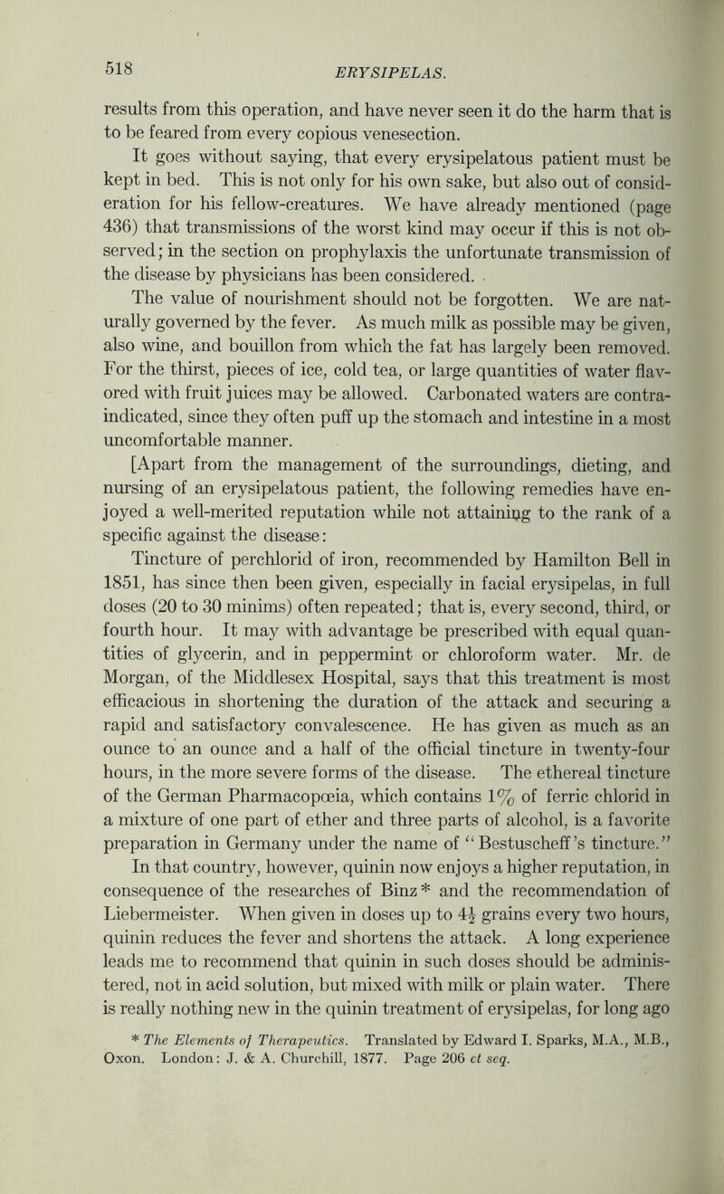 results from this operation, and have never seen it do the harm that is to be feared from every copious venesection. It goes without saying, that every erysipelatous patient must be kept in bed. This is not only for his own sake, but also out of consid- eration for his fellow-creatures. We have already mentioned (page 436) that transmissions of the worst kind may occur if this is not ob- served; in the section on prophylaxis the unfortunate transmission of the disease by physicians has been considered. The value of nourishment should not be forgotten. We are nat- urally governed by the fever. As much milk as possible may be given, also wine, and bouillon from which the fat has largely been removed. For the thirst, pieces of ice, cold tea, or large quantities of water flav- ored with fruit juices may be allowed. Carbonated waters are contra- indicated, since they often puff up the stomach and intestine in a most uncomfortable manner. [Apart from the management of the surroundings, dieting, and nursing of an erysipelatous patient, the following remedies have en- joyed a well-merited reputation while not attaining to the rank of a specific against the disease: Tincture of perchlorid of iron, recommended by Hamilton Bell in 1851, has since then been given, especially in facial erysipelas, in full doses (20 to 30 minims) often repeated; that is, every second, third, or fourth hour. It may with advantage be prescribed with equal quan- tities of glycerin, and in peppermint or chloroform water. Mr. de Morgan, of the Middlesex Hospital, says that this treatment is most efficacious in shortening the duration of the attack and securing a rapid and satisfactory convalescence. He has given as much as an ounce to an ounce and a half of the official tincture in twenty-four hours, in the more severe forms of the disease. The ethereal tincture of the German Pharmacopoeia, which contains 1% of ferric chlorid in a mixture of one part of ether and three parts of alcohol, is a favorite preparation in Germany under the name of  Bestuscheff’s tincture.” In that country, however, quinin now enjoys a higher reputation, in consequence of the researches of Binz * and the recommendation of Liebermeister. When given in doses up to grains every two hours, quinin reduces the fever and shortens the attack. A long experience leads me to recommend that quinin in such doses should be adminis- tered, not in acid solution, but mixed with milk or plain water. There is really nothing new in the quinin treatment of erysipelas, for long ago * The Elements of Therapeutics. Translated by Edward I. Sparks, M.A., M.B., Oxon. London: J. & A. Churchill, 1877. Page 206 ct seq.