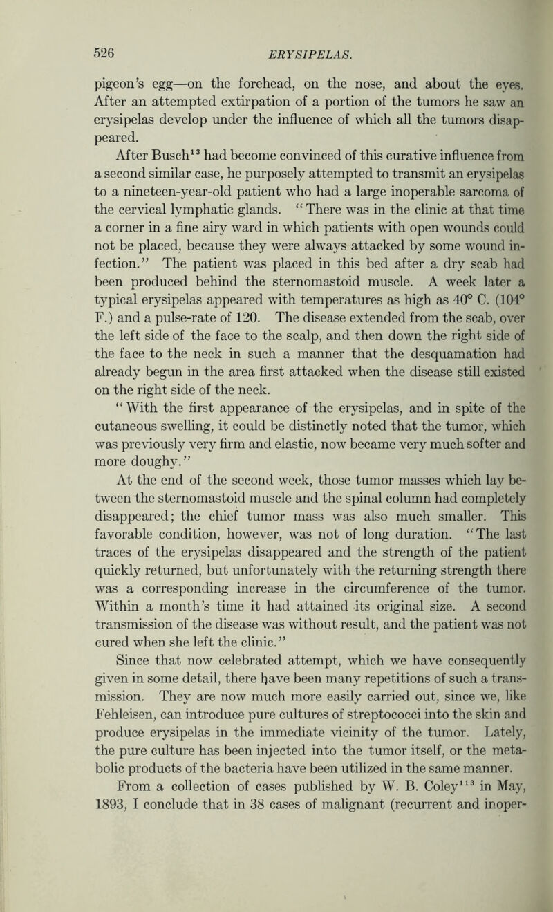 pigeon’s egg—on the forehead, on the nose, and about the eyes. After an attempted extirpation of a portion of the tumors he saw an erysipelas develop imder the influence of which all the tumors disap- peared. After Busch'® had become convinced of this curative influence from a second similar case, he purposely attempted to transmit an erysipelas to a nineteen-year-old patient who had a large inoperable sarcoma of the cervical lymphatic glands. “There was in the clinic at that time a corner in a fine airy ward in which patients with open wounds could not be placed, because they were always attacked by some wound in- fection.” The patient was placed in this bed after a dry scab had been produced behind the sternomastoid muscle. A week later a typical erysipelas appeared with temperatures as high as 40° C. (104° F.) and a pulse-rate of 120. The disease extended from the scab, over the left side of the face to the scalp, and then down the right side of the face to the neck in such a manner that the desquamation had already begun in the area first attacked when the disease still existed on the right side of the neck. “With the first appearance of the erysipelas, and in spite of the cutaneous swelling, it could be distinctly noted that the tumor, which was previously very firm and elastic, now became very much softer and more doughy.” At the end of the second week, those tumor masses which lay be- tween the sternomastoid muscle and the spinal column had completely disappeared; the chief tumor mass was also much smaller. This favorable condition, however, was not of long duration. “The last traces of the erysipelas disappeared and the strength of the patient quickly returned, but unfortunately with the returning strength there was a corresponding increase in the circumference of the tumor. Within a month’s time it had attained its original size. A second transmission of the disease was without result, and the patient was not cured when she left the clinic.” Since that now celebrated attempt, which we have consequently given in some detail, there have been many repetitions of such a trans- mission. They are now much more easily carried out, since we, like Fehleisen, can introduce pure cultures of streptococci into the skin and produce erysipelas in the immediate vicinity of the tumor. Lately, the pure culture has been injected into the tumor itself, or the meta- bolic products of the bacteria have been utilized in the same manner. From a collection of cases published by W. B. Coley® in May, 1893, I conclude that in 38 cases of malignant (recurrent and inoper-