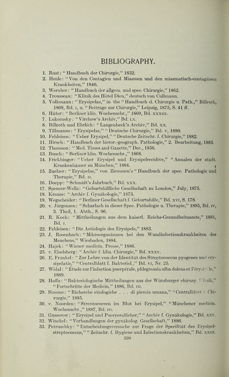 BIBLIOGRAPHY. 1. Rust: “ Handbuch der Chirurgie,” 1832. 2. Henle: “Von den Contagien und Miasmen und den miasmatisch-contagiosen Krankheiten,” 1840. 3. Wernher: “ Handbuch der allgem. und spec. Chirurgie,” 1862. 4. Trousseau: “ Klinik des Hotel Dieu,” deutsch von Cullmann. 5. Volkrnann; “Erysipelas,” in the “Handbuch d. Chirurgie u. Path.,” Billroth, 1869, Bd. I, u. “ Beitrage zur Chirurgie,” Leipzig, 1875, S. 41 ff. 6. Hiiter; “ Berliner klin. Wochenschr.,” 1869, Bd. xxxiii. 7. Lukomsky: “ Virchow’s Archiv,” Bd. lx. 8. Billroth und Ehrlich: “ Langenbeck’s Archiv,” Bd. xx. 9. Tillmanns; “Erysipelas,” “Deutsche Chirurgie,” Bd. v, 1880. 10. P’ehleisen: “ Ueber Erysipel,” “ Deutsche Zeitschr. f. Chirurgie,” 1882. 11. Hirsch: “ Handbuch der histor.-geograph. Pathologic,” 2. Bearbeitung, 1883. 12. Thomson: “ Med. Times and Gazette,” Dec., 1856. 13. Busch: “ Berliner klin. Wochenschr.,” 1868. 14. Frickhinger: “Ileber Erysipel und Erysipelrecidive,” “Annalen der stadt. Krankenhau-ser zu Mimchen,” 1894. , 15. Zuelzer: “ Erysipelas,” von Ziemssen’s “ Handbuch der spec. Pathologic und Therapie,” Bd. ii. 16. Doepp: “ Schmidt’s .Jahrbuch,” Bd. xxx. 17. Spencer-Wells: “Geburtshilfliche Gesellschaft zu London,” July, 1875. 18. Krauss: “ Archiv f. Gynakologie,” 1873. 19. Wegscheider: “ Berliner Gesellschaft f. Geburtshilfe,” Bd. xvi, S. 178. 20. V. Jiirgensen: “Scharlach in dieser Spec. Pathologic u. Therapie,” 1895, Bd. iv, 3. Theil, 1. Abth., S. 96. 21. R. Koch: “ Mittheilungen aus dem kaiserl. Reichs-Gesundheitsamte,” 1881, Bd. I. 22. Fehleisen: “ Die Aetiologie des Erysipels,” 1883. 23. J. Rosenbach: “ Mikroorganismen bei den Wundinfectionskrankheiten des Menchens,” Wiesbaden, 1884. 24. Hajek: “Wiener medicin. Pres.se,” 1886. 25. V. Eiselsberg: “.\rchiv f. klin. Chirurgie,” Bd. xxxv. 26. E. Frankel: “ Zur Lehre von der Identitat des Streptococcus pyogenes und cry- sipelatis,” “ Centralblatt f. Bakteriol.,” Bd. vi. Nr. 25. 27. Widal: “ Etude sur I’infection puerperale, phlegmasia alba dolens et I’^ry.d-'Te,” 1889. 28. Hoffa: “ Bakteriologische Mittheilungen aus der Wiirzburger chirurg. TTiiiik,” “ Fortschritte der Medicin,” 1886, Bd. iii. 29. Simone: “ Richerche etiologiche . . . di piemia umana,” “Centralblntt 1. Chi- rurgie,” 1885. 30. V. Noorden: “ Strentococcen im Blut bei Erysipel,” “Miinchener medicin. Wochenschr.,” 1887, Bd. iii. 31. Gusserow: “ Erysipel und Puerperalfieber,” “Archiv f. Gynakologie,” Bd. xxv. 32. Winckel: “ Verhandlungen der gynakolog. Gesellschaft,” 1886. 33. Petruschky: “ Entscheidungsversuche zur Frage der Specifitat des Erysipel- streptococcus,” “ Zeitschr. f. Hygiene und Infectionskrankheiten,” Bd. xxiii.