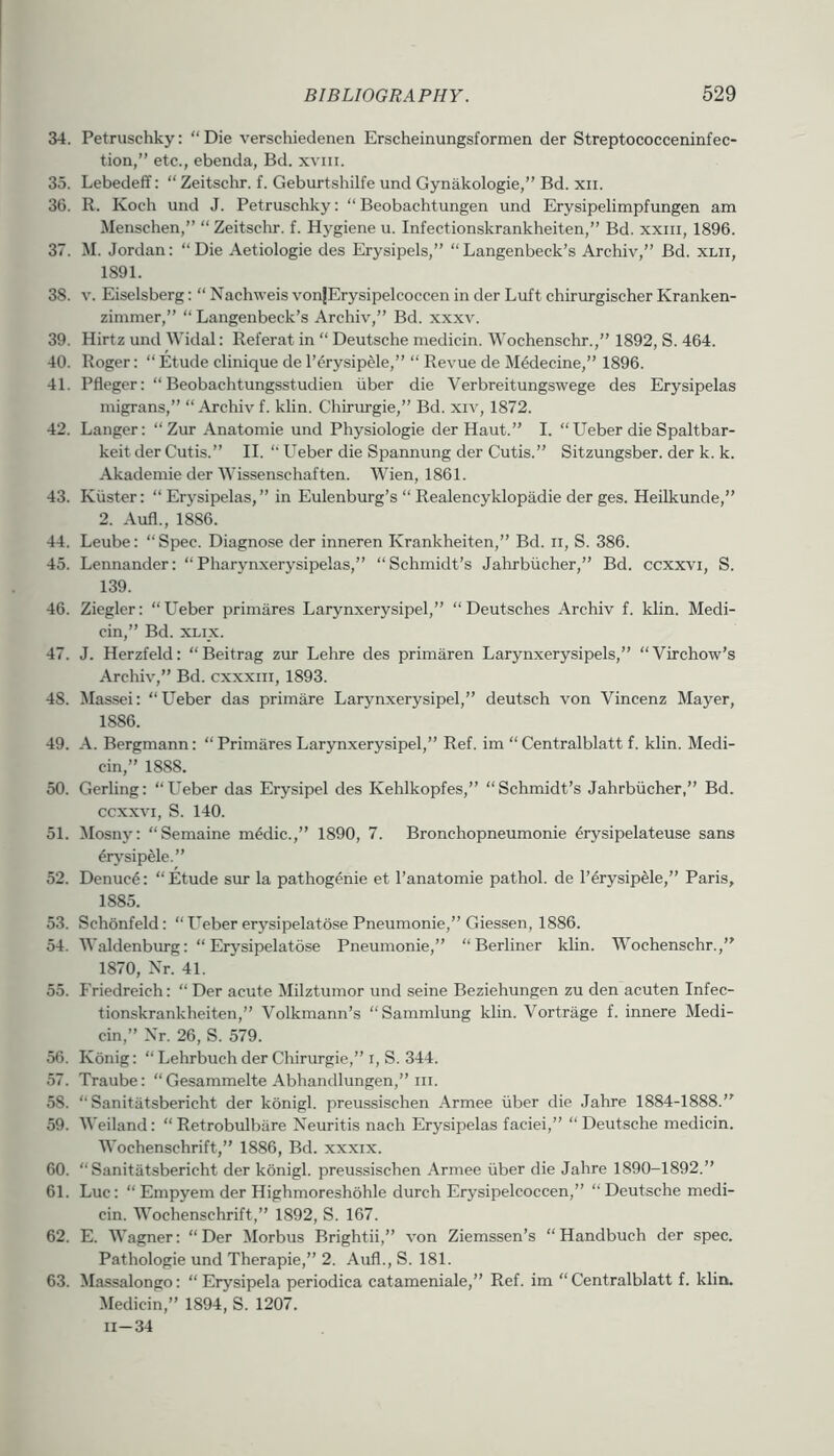 34. Petruschky: “Die verschiedenen Erscheinungsformen der Streptococceninfec- tion,” etc., ebenda, Bd. xviii. 35. LebedefT: “ Zeitschr. f. Geburtshilfe und Gynakologie,” Bd. xii. 36. 11. Koch und J. Petruschky: “ Beobachtungen und Erysipelimpfungen am Menschen,” “Zeitschr. f. Hygiene u. Infectionskrankheiten,” Bd. xxiii, 1896. 37. M. Jordan: “Die Aetiologie des Erysipels,” “Langenbeck’s Archiv,” Bd. xlii, 1891. 38. V. Eiselsberg: “ Nachweis vonjErysipelcoccen in der Luft chiriirgischer Kranken- zimmer,” “ Langenbeck’s Archiv,” Bd. xxxv. 39. Hirtz und Widal: Referat in “ Deutsche medicin. Wochenschr.,” 1892, S. 464. 40. Roger: “ Etude clinique de I’erysip^e,” “ Revue de MMecine,” 1896. 41. Pfleger: “ Beobachtungsstudien iiber die Verbreitungswege des Erysipelas migrans,” “ Archiv f. klin. Chirurgie,” Bd. xiv, 1872. 42. Danger: “Zur Anatomie und Physiologie der Haut.” I. “Ueber die Spaltbar- keit der Cutis.” II. “ Ueber die Spannung der Cutis.” Sitzungsber. der k. k. Akademie der Wissenschaften. Wien, 1861. 43. Kiister: “ Erysipelas,” in Eulenburg’s “ Realencyklopadie der ges. Heilkunde,” 2. Aufl., 1886. 44. Leube: “ Spec. Diagnose der inneren Krankheiten,” Bd. ii, S. 386. 45. Lennander: “Pharynxerysipelas,” “Schmidt’s Jahrbiicher,” Bd. ccxxvi, S. 139. 46. Ziegler: “Ueber primares Larynxerysipel,” “Deutsches Archiv f. klin. Medi- cin,” Bd. XLix. 47. J. Herzfeld: “Beitrag zur Lehre des primaren Larynxerysipels,” “Virchow’s Archiv,” Bd. cxxxm, 1893. 48. Massci: “Ueber das primare Larynxerysipel,” deutsch von Vincenz Mayer, 1886. 49. A. Bergmann: “Primares Laryn.xerysipel,” Ref. im “Centralblatt f. klin. Medi- cin,” 1888. 50. Gerling: “Ueber das Erysipel des Kehlkopfes,” “Schmidt’s Jahrbiicher,” Bd. CCXXVI, S. 140. 51. Mosny: “Semaine m4dic.,” 1890, 7. Bronchopneumonie ^rysipelateuse sans ^rj'sipele.” 52. Denuc6: “Etude sur la pathogenie et I’anatomie pathol. de I’^rysipMe,” Paris, 1885. 53. Schonfeld: “Ueber erysipelatose Pneumonie,” Giessen, 1886. 54. Waldenburg: “Erysipelatose Pneumonie,” “Berliner klin. Wochenschr.,” 1870, Nr. 41. 55. I'riedreich: “ Der acute Milztumor und seine Beziehungen zu den acuten Infec- tionskrankheiten,” Volkmann’s “Sammlung klin. Vortriige f. innere Medi- cin,” Xr. 26, S. 579. 56. Konig: “ Lehrbuch der Chirurgie,” i, S. 344. 57. Traube: “ Gesammelte Abhandlungen,” iii. 58. “ Sanitiitsbericht der konigl. preussischen Armee iiber die Jahre 1884-1888.” 59. Weiland: “ Retrobulbare Neuritis nach Erysipelas faciei,” “ Deutsche medicin. Wochenschrift,” 1886, Bd. xxxix. 60. “Sanitatsbericht der konigl. preussischen Armee iiber die Jahre 1890-1892.” 61. Luc: “Empyem der Highmoreshohle durch Erysipelcoccen,” “Deutsche medi- cin. Wochenschrift,” 1892, S. 167. 62. E. Wagner: “Der Morbus Brightii,” von Ziemssen’s “ Handbuch der spec. Pathologic und Therapie,” 2. Aufl., S. 181. 63. Massalongo: “ Erysipela periodica catameniale,” Ref. im “ Centralblatt f. klin. Medicin,” 1894, S. 1207. 11-34