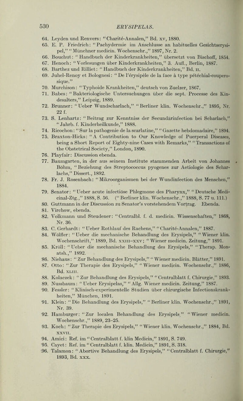 64. Leyden und Renvers: “ Charite-Annalen,” Bd. xv, 1880. 65. E. P. Friedrich: “Pachydermie im Anschlusse an habituelles Gesichtserysi- pel,” “ Miinchner medicin. Wochenschr.,” 1897, Nr. 2. 66. Bouchut: “ Handbuch der Kinderkrankheiten,” iibersetzt von Bischoff, 1854. 67. Henoch; “ Vorlesungen iiber Kinderkrankheiten,” 3. Aufl., Berlin, 1887. 68. Barthez und Rilliet: “ Handbuch der Kinderkrankheiten,” Bd. ii. 69. Juhel-Renoy et Bolognesi: “De I’^rysipele de la face a type petechial-coupero- sique.” 70. Murchison: “Typhoide Krankheiten,” deutsch von Zuelzer, 1867. 71. Babes: “ Bakteriologische Untersuchungen iiber die sept. Processe des Kin- desalters,” Leipzig, 1889. 72. Brunner: “Ueber Wundscharlach,” “Berliner klin. Wochenschr.,” 1895, Nr. 22 f. 73. S. Lenhartz: “ Beitrag zur Kenntniss der Secundarinfection bei Scharlach,” “ Jahrb. f. Kinderheilkunde,” 1888. 74. Ricochon: “ Sur la pathogenic de la scarlatine,” “ Gazette hebdoinadaire,” 1894. 75. Braxton-Hicks: “A Contribution to Our Knowledge of Puerperal Diseases, being a Short Report of Eighty-nine Cases with Remarks,” “Transactions of the Obstetrical Society,” London, 1890. 76. Playfair: Discussion ebenda. 77. Baumgarten, in der aus seinem Institute stammenden Arbeit von Johannes Bdhm, “Beziehung des Streptococcus pyogenes zur Aetiologie des Schar- lachs,” Dissert., 1892. 78. Fr. J. Rosenbach: “ Mikroorganismen bei der Wundinfection des Menschen,” 1884. • ‘ 79. Senator: “Ueber acute infectiose Phlegmone des Pharynx,” “Deutsche Medi- cinal-Ztg.,” 1888, S. 56. (“ Berliner klin. Wochenschr.,” 1888, S. 77 u. 111.) 80. Guttmann in der Discussion zu Senator’s vorstehendein Vortrag. Ebenda. 81. Virchow, ebenda. 82. Volkmann und Steudener: “Centralbl. f. d. medicin. Wissenschaften,” 1868, Nr. 36. 83. C. Gerhardt: “Ueber Rothlauf des Rachens,” “Charite-Annalen,” 1887. 84. Wolfler: “Ueber die mechanische Behandlung des Erysipels,” “Wiener klin. Wochenschrift,” 1889, Bd. xxiii-xxv; “Wiener medicin. Zeitung,” 1891. 85. Kroll: “Ueber die mechanische Behandlung des Erysipels,” “Therap. Mon- atsh.,” 1892. 86. Niehaus; “ Zur Behandlung des Erysipels,” “Wiener medicin. Blatter,” 1891. 87. Otto: “Zur Tlierapie des Erysipels,” “Wiener medicin. Wochenschr.,” 1886, Bd. XLiii. ■88. Kolaczek: “Zur Behandlung des Erysipels,” “Centralblatt f. Chirurgie,” 1893. 89. Nussbaum: “Ueber Erysipelas,” “Allg. Wiener medicin. Zeitung,” 1887. 90. Fessler: “ Klinisch-experimentelle Studien iiber chirurgische Infectionskrank- heiten,” Miinchen, 1891. '91. Klein: “Die Behandlung des Erysipels,” “Berliner klin. Wochenschr.,” 1891, Nr. 39. 92. Hamburger: “Zur localen Behandlung des Erysipels,” “Wiener medicin. Wochenschr.,” 1889, 23-25. 93. Koch: “Zur Tlierapie des Erysipels,” “Wiener klin. Wochenschr.,” 1884, Bd. xxvn. 94. Amici; Ref. im “Centralblatt f. klin Medicin,” 1891, S. 749. '95. Cayet: Ref. im “Centralblatt f. klin. Medicin,” 1891, S. 318. '.96. Talamon; “Abortive Behandlung des Erysipels,” “Centralblatt f. Chirurgie,” 1893, Bd. XXX.