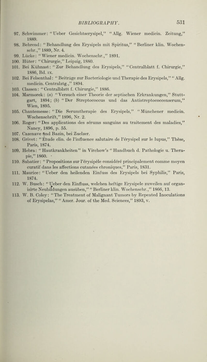 97. SchwimmtT; “Ueber Gesichtserysipel,” “Allg. Wiener medicin. Zeitung,” 1889. 98. Bchrend: “ Behandlung des Erysipels mit Spiritus,” “ Berliner klin. Wochen- sclir.,” 1889, Nr. 4. 99. Liicke: “ Wiener medicin. Wochenschr.,” 1891. 100. Hiiter: “ Chirurgie,” Leipzig, 1880. 101. Bei Kiihnast: “ Zur Behandlung des Erysipels,” “ Centralblatt f. Chirurgie,” 1886, Bd. IX. 102. Bei Felsenthal: “ Beitrage zur Bacteriologie und Therapie des Erysipels,” “ Allg. medicin. Centralztg.,” 1894. 103. Chissen: “ Centralblatt f. Chirurgie,” 1886. 104. Marmorek: (a) “Versuch einer Theorie der septischen Erkrankungen,” Stutt- gart, 1894; (6) “Der Streptococcus und das Antistreptococcenserum,” Wien, 1895. 105. Chantemesse: “Die Serumtherapie des Erysipels,” “ Miinchener medicin. Wochenschrift,” 1896, Nr. 2. 106. Roger: “Des applications des serums sanguins au traitement des maladies,” Nancy, 1896, p. 55. 107. Cazenave find Bazin, bei Zuelzer. 108. Grivet: “Etude din. de I’influence salutaire de I’^rysipel sur le lupus,” These, Paris, 1874. 109. Hebra: “ Hautkrankheiten ” in Virchow’s “ Handbuch d. Pathologic u. Thera- pie,” 1860. • 110. Sabatier: “ Propositions sur I’erysipde consid^re principalement comme moyen curatif dans les affections cutan&s chroniques,” Paris, 1831. 111. Maurice: “Ueber den heilenden Einfuss des Erysipels bei Syphilis,” Paris, 1874. 112. W. Busch: “Ueber den Einfluss, welchen heftige Erysipele zuweilen auf organ- isirte Neubildungen ausiiben,” “ Berliner klin. Wochenschr.,” 1866, 13. 113. W. B. Coley: “The Treatment of Malignant Tumors by Repeated Inoculations of Erysipelas,” “ Amer. Jour, of the Med. Sciences,” 1893, v.