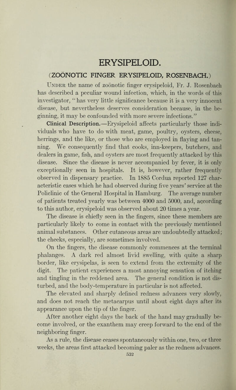 ERYSIPELOID. (ZOONOTIC FINGER ERYSIPELOID. ROSENBACH.) Under the name of zoonotic finger erysipeloid, Fr. J. Rosenbach has described a peculiar woimd infection, which, in the words of this investigator, has very little significance because it is a very innocent disease, but nevertheless deserves consideration because, in the be- ginning, it may be confounded with more severe infections.” Clinical Description.—Erysipeloid affects particularly those indi- viduals who have to do with meat, game, poultry, oysters, cheese, herrings, and the like, or those who are employed in flaying and tan- ning. We consequently find that cooks, inn-keepers, butchers, and dealers in game, fish, and oysters are most frequently attacked by this disease. Since the disease is never accompanied by fever, it is only exceptionally seen in hospitals. It is, however, rather frequently observed in dispensary practice. In 1885 Cordua reported 127 char- acteristic cases which he had observed during five years’ service at the Policlinic of the General Hospital in Hamburg. The average number of patients treated yearly was between 4000 and 5000, and, according to this author, erysipeloid was observed about 20 times a year. The disease is chiefly seen in the fingers, since these members are particularly likely to come in contact with the previously mentioned animal substances. Other cutaneous areas are undoubtedly attacked; the cheeks, especially, are sometimes involved. On the fingers, the disease commonly commences at the terminal phalanges. A dark red almost livid swelling, with quite a sharp border, like erysipelas, is seen to extend from the extremity of the digit. The patient experiences a most anno5dng sensation of itching and tingling in the reddened area. The general condition is not dis- turbed, and the body-temperature in particular is not affected. The elevated and sharply defined redness advances very slowly, and does not reach the metacarpus until about eight days after its appearance upon the tip of the finger. After another eight days the back of the hand may gradually be- come involved, or the exanthem may creep forward to the end of the neighboring finger. As a rule, the disease ceases spontaneously within one, two, or three weeks, the areas first attacked becoming paler as the redness advances.