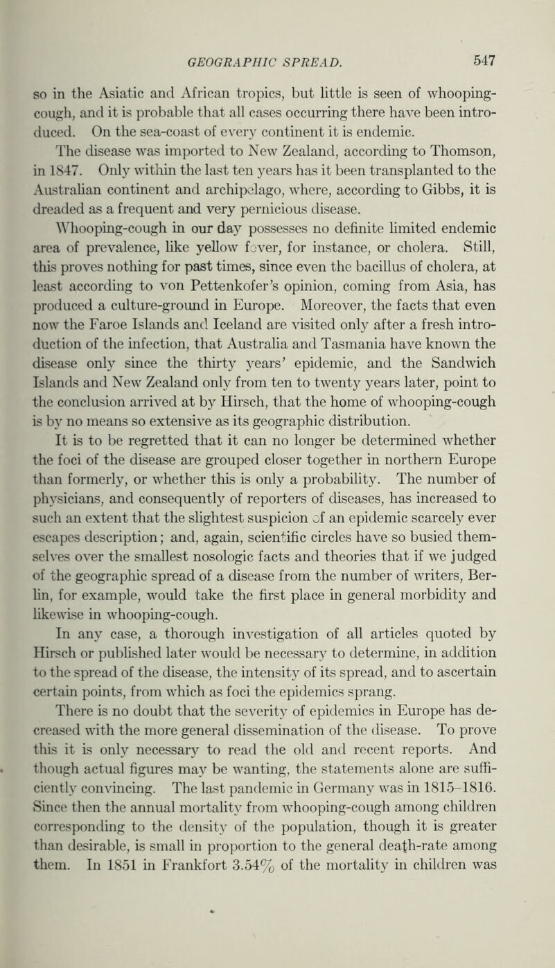SO in the Asiatic and African tropics, but little is seen of whooping- cough, and it is probable that all cases occurring there have been intro- duced. On the sea-coast of every continent it is endemic. The disease was imported to New Zealand, according to Thomson, in 1847. Only within the last ten years has it been transplanted to the Australian continent and archipelago, where, according to Gibbs, it is dreaded as a frequent and very pernicious disease. ^^dlooping-cough in our day possesses no definite limited endemic area of prevalence, like yellow fover, for mstance, or cholera. Still, this proves nothing for past times, since even the bacillus of cholera, at least according to von Pettenkofer’s opinion, coming from Asia, has produced a culture-groimd in Europe. Moreover, the facts that even now the Faroe Islands and Iceland are visited only after a fresh intro- duction of the infection, that Australia and Tasmania have known the disease only since the thirty years’ epidemic, and the Sandwich Islantls and New Zealand only from ten to twenty years later, point to the conclusion arrived at by Hirsch, that the home of whooping-cough is by no means so extensive as its geographic distribution. It is to be regretted that it can no longer be determined whether the foci of the disease are grouped closer together in northern Europe than formerly, or whether this is only a probability. The number of physicians, and consequently of reporters of diseases, has increased to such an extent that the slightest suspicion of an epidemic scarcely ever escapes description; and, again, scientific circles have so busied them- selves over the smallest nosologic facts and theories that if we judged of the geographic spread of a disease from the number of writers, Ber- lin, for example, would take the first place in general morbidity and likewise in whooping-cough. In any case, a thorough investigation of all articles quoted by Hirsch or published later would be necessary to determine, in addition to the spread of the disease, the intensity of its spread, and to ascertain certain points, from which as foci the epidemics sprang. There is no doubt that the severity of epidemics in Europe has de- creased with the more general dissemination of the disease. To prove this it is only necessary’’ to read the old and recent reports. And though actual figures may be wanting, the statements alone are suffi- ciently convincing. The last pandemic in Germany was in 1815-1816. Since then the annual mortality from whooping-cough among children corresponding to the density of the population, though it is greater than desirable, is small in proportion to the general death-rate among them. In 1851 in Frankfort 3.54% of the mortality in children was