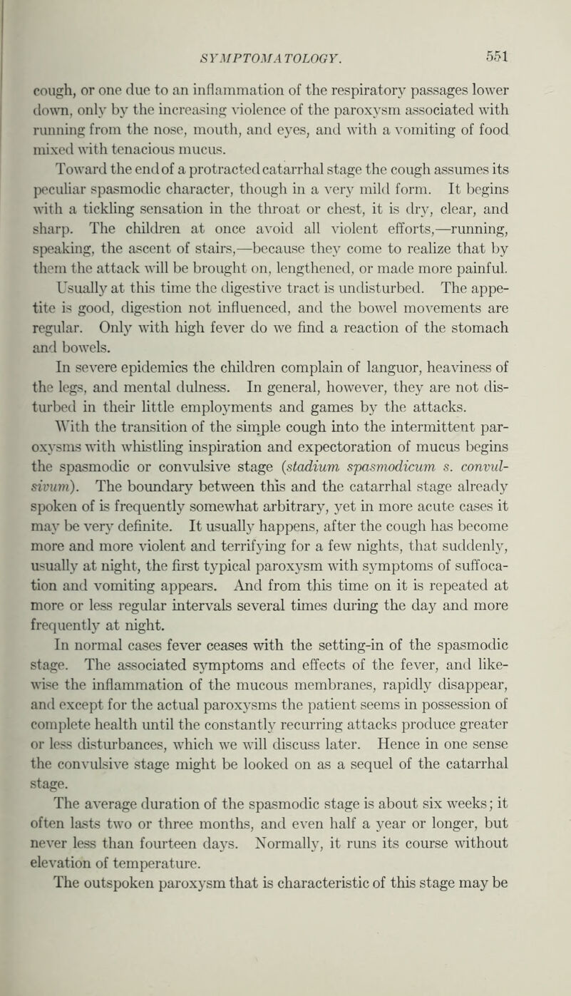 cough, or one due to an inflammation of the respiratory passages lower down, only by the increasing violence of the paroxysm associated with running from the nose, mouth, and eyes, and with a vomiting of food mixed with tenacious mucus. Toward the end of a protracted catarrhal stage the cough assumes its peculiar spasmodic character, though in a very mild form. It begins with a tickling sensation in the throat or chest, it is dry, clear, and sharp. The children at once avoid all violent efforts,—running, speaking, the ascent of stairs,—because they come to realize that by them the attack will be brought on, lengthened, or made more painful. Usually at this time the digestive tract is undisturbed. The appe- tite is good, digestion not influenced, and the bowel movements are regular. Only with high fever do we find a reaction of the stomach and bowels. In severe epidemics the children complain of languor, heaviness of the legs, and mental dulness. In general, however, they are not dis- turbed in their little employments and games by the attacks. '\\'ith the transition of the simple cough into the intermittent par- oxysms with whistling inspiration and expectoration of mucus begins the spasmodic or convulsive stage {stadium spasmodicum s. convul- sivum). The boimdary between this and the catarrhal stage already spoken of is frequently somewhat arbitrary', yet in more acute cases it may be verj' definite. It usuall} happens, after the cough has become more and more violent and terrifying for a few nights, that suddenly, usually at night, the first typical paroxysm with symptoms of suffoca- tion and vomiting appears. And from this time on it is repeated at more or less regular intervals several times during the day and more frequently at night. In normal cases fever ceases with the setting-in of the spasmodic stage. The associated symptoms and effects of the fever, and like- wise the inflammation of the mucous membranes, rapidly disappear, and except for the actual paroxysms the patient seems in possession of complete health until the constantly recurring attacks produce greater or less disturbances, which we will discuss later. Hence in one sense the convulsive stage might be looked on as a sequel of the catarrhal stage. The average duration of the spasmodic stage is about six weeks; it often lasts two or three months, and even half a year or longer, but never less than fourteen days. Normally, it runs its course without elevation of temperature. The outspoken paroxysm that is characteristic of this stage may be