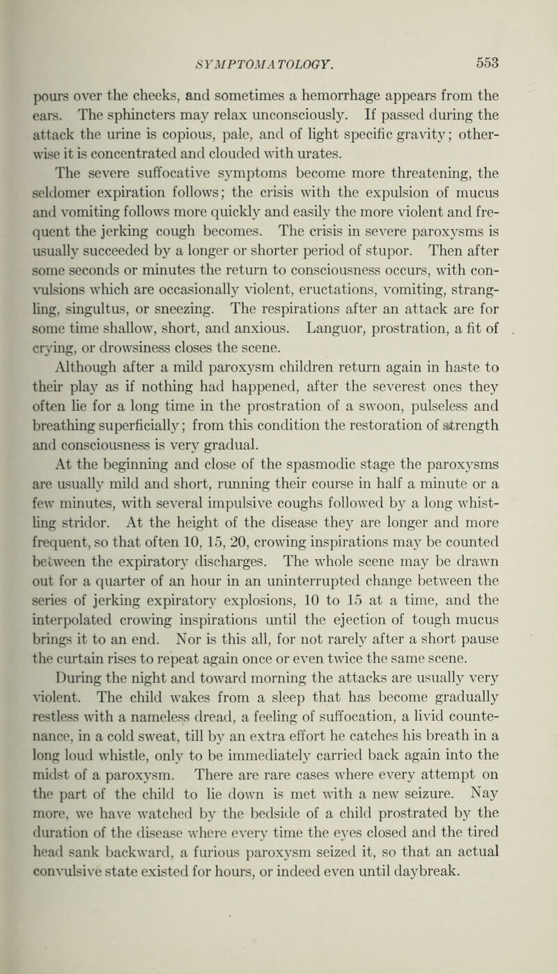 pours over the cheeks, and sometimes a hemorrhage appears from the ears. The sphincters may relax unconsciously. If passed during the attack the urine is copious, pale, and of light specific gravity; other- wise it is concentrated and clouded with urates. The severe suffocative S3'mptoms become more threatening, the seldomer expiration follows; the crisis with the expulsion of mucus and vomiting follows more quickly and easily the more violent and fre- quent the jerking cough becomes. The crisis in severe paroxysms is usually succeeded by a longer or shorter period of stupor. Then after some seconds or minutes the return to consciousness occurs, with con- vulsions which are occasionall}”^ \'iolent, eructations, vomiting, strang- ling, singultus, or sneezing. The respirations after an attack are for some time shallow, short, and anxious. Languor, prostration, a fit of crying, or tlrowsiness closes the scene. Although after a mild paroxysm children return again in haste to their pla}’’ as if nothing had happened, after the severest ones they often lie for a long time in the prostration of a swoon, pulseless and breathing superficially; from this condition the restoration of strength and consciousness is verj gradual. At the beginning and close of the spasmodic stage the paroxysms are usually mild and short, running their course in half a minute or a few minutes, with several impulsive coughs followed by a long whist- Ung stridor. At the height of the disease they are longer and more frequent, so that often 10, 15, 20, crowing inspirations may be counted between the expirator\^ discharges. The whole scene may be drawn out for a quarter of an hour in an uninterrupted change between the series of jerking expiratory explosions, 10 to 15 at a time, and the interpolated crowing inspirations until the ejection of tough mucus brings it to an end. Nor is this all, for not rarelj after a short pause the curtain rises to repeat again once or even twice the same scene. Durmg the night and toward morning the attacks are usually very violent. The child wakes from a sleep that has become gradually restless with a nameless dread, a feeling of suffocation, a livid counte- nance, in a cold sweat, till by an extra effort he catches his breath in a long loud whistle, only to be immediatel}^ carried back again into the midst of a paroxysm. There are rare cases where every attempt on the part of the child to lie down is met with a new seizure. Nay more, we have watched b)^ the bedside of a child prostrated by the duration of the disease where every time the eyes closed and the tired head sank backward, a furious paroxysm seized it, so that an actual convulsive state existed for hours, or indeed even until daybreak.