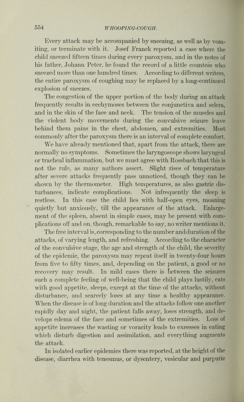 Every attack may be accompanied by sneezing, as well as by vom- iting, or terminate with it. Josef Franck reported a case where the child sneezed fifteen times during every paroxysm, and in the notes of his father, Johann Peter, he found the record of a little countess who sneezed more than one hundred times. According to different writers, the entire paroxysm of coughing may be replaced by a long-continued explosion of sneezes. The congestion of the upper portion of the body during an attack frequently results in ecchymoses between the conjunctiva and sclera, and in the skin of the face and neck. The tension of the muscles and the violent body movements during the con^^ulsive seizure leave behind them pains in the chest, abdomen, and extremities. Most commonly after the paroxysm there is an interval of complete comfort. We have already mentioned that, apart from the attack, there are normally no symptoms. Sometimes the laryngoscope shows laryngeal or tracheal inflammation, but we must agree with Rossbach that this is not the rule, as many authors assert. Slight rises of temperature after severe attacks frequently pass unnoticed, though they can be shown by the thermometer. High temperatures, as also gastric dis- turbances, indicate complications. Not infrequently the sleep is restless. In this case the child lies with half-open eyes, moaning quietly but anxiously, till the appearance of the attack. Enlarge- ment of the spleen, absent in simple cases, may be present with com- plications off and on, though, remarkable to say, no writer mentions it. The free interval is, corresponding to the number and duration of the attacks, of varying length, and refreshing. According to the character of the convulsive stage, the age and strength of the child, the severity of the epidemic, the paroxysm may repeat itself in twenty-four hours from five to fifty times, and, depending on the patient, a good or no recovery may result. In mikl cases there is between the seizure's such a complete feeling of well-being that the child plays lustily, eats with good appetite, sleeps, except at the time of the attacks, without disturbance, and scarcely loses at any time a healthy appearance. When the disease is of long duration and the attacks follow one another rapidly day and night, the patient falls away, loses strength, and de- velops edema of the face and sometimes of the extremities. Loss of appetite increases the wasting or voracity leads to excesses in eating which disturb digestion and assimilation, and everything augments the attack. In isolated earlier epidemics there was reported, at the height of the disease, diarrhea with tenesmus, or dysentery, vesicular and purpuric