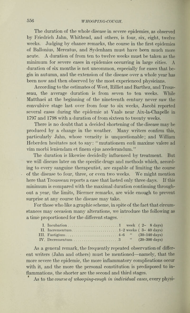 The duration of the whole disease in severe epidemics, as observed by Friedrich Jahn, Whithead, and others, is four, six, eight, twelve weeks. Judging by chance remarks, the course in the first epidemics of Ballonius, Mercatus, and Sydenham must have been much more acute. A duration of from ten to twelve weeks must be taken as the minimum for severe cases in epidemics occurring in large cities. A duration of six months is not uncommon, especially for cases that be- gin in autumn, and the extension of the disease over a whole year has been now and then observed by the most experienced physicians. According to the estimates of West, Rilliet and Barthez, and Trous- seau, the average duration is from seven to ten weeks. While Matthaei at the beginning of the nineteenth century never saw the convulsive stage last over from four to six weeks, Jacobi reported several cases during the epidemic at Vaals near Aix-la-Chapelle in 1797 and 1798 with a duration of from sixteen to twenty weeks. There is no doubt that a decided shortening of the disease may be produced by a change in the weather. Many writers confirm this, particularly Jahn, whose veracity is unquestionable; and William Heberden hesitates not to saj^: “mutationem coeli maxime valere ad vim morbi leniendam et finem ejus accelerandum.” The duration is likewise decidedly influenced by treatment. But we will discuss later on the specific drugs and methods which, accord- ing to every sanguine therapeutist, are capable of limiting the course of the disease to four, three, or even two weeks. We might mention here that Trousseau reports a case that lasted only three days. If this minimum is compared with the maximal duration continuing through- out a year, the limits, Biermer remarks, are wide enough to preA^ent surprise at any course the disease may take. For those who like a graphic scheme, in spite of the fact that circum- stances may occasion many alterations, we introduce the following as a time proportioned for the different stages. I. Incubation 1 week (2-8 days) II. Incrementum 1-2 weeks ( 3- 40 days) III. Fastigiuin 4-6 “ (30-140 days) rV. Decrementum 3 “ (20-300 days) As a general remark, the frequently repeated observation of differ- ent writers (Jahn and others) must be mentioned—namely, that the more severe the epidemic, the more inflammatory complications occur with it, and the more the personal constitution is predisposed to in- flammations, the shorter are the second and third stages. As to the course of whooping-cough in individiuil cases, every physi-