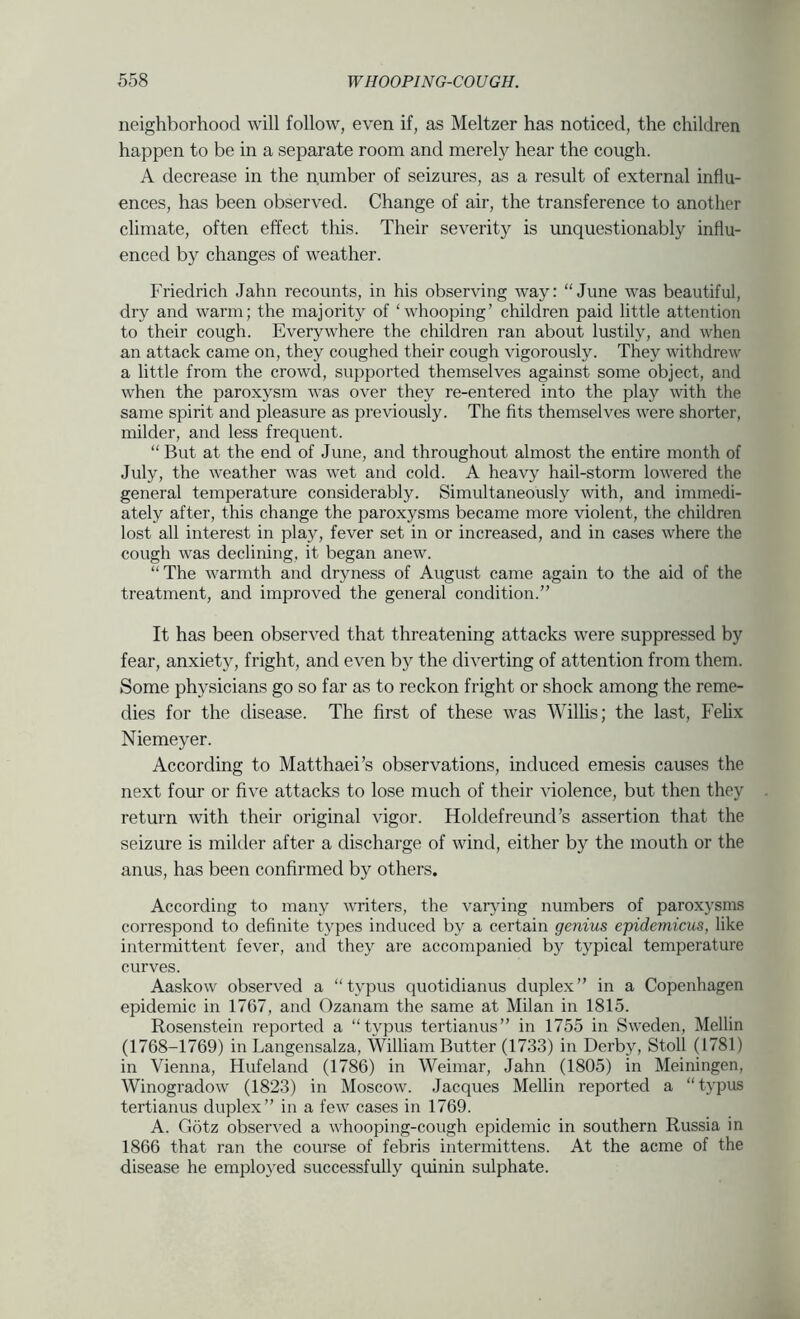neighborhood will follow, even if, as Meltzer has noticed, the children happen to be in a separate room and merely hear the cough. A decrease in the number of seizures, as a result of external influ- ences, has been observed. Change of air, the transference to another climate, often effect tliis. Their severity is unquestionably influ- enced by changes of weather. Friedrich Jahn recounts, in his observing way: “June was beautiful, dry and warm; the majority of ‘whooping’ children paid little attention to their cough. Everywhere the children ran about lustily, and when an attack came on, they coughed their cough vigorously. They withdrew a little from the crowd, supported themselves against some object, and when the paroxysm was over they re-entered into the play with the same spirit and pleasure as previously. The fits themselves were shorter, milder, and less frequent. “ But at the end of June, and throughout almost the entire month of July, the weather was wet and cold. A heavy hail-storm lowered the general temperature considerably. Simultaneously with, and immedi- ately after, this change the paroxysms became more violent, the children lost all interest in play, fever set in or increased, and in cases where the cough was declining, it began anew. “The warmth and dryness of August came again to the aid of the treatment, and improved the general condition.” It has been observed that threatening attacks were suppressed by fear, anxiety, fright, and even by the diverting of attention from them. Some physicians go so far as to reckon fright or shock among the reme- dies for the disease. The first of these was Willis; the last, Fehx Niemeyer. According to Matthaei’s observations, induced emesis causes the next four or five attacks to lose much of their violence, but then they return with their original vigor. Holdefreund’s assertion that the seizure is milder after a discharge of wind, either by the mouth or the anus, has been confirmed by others. According to many writers, the varjdng numbers of paroxysms correspond to definite types induced by a certain genius epidcmicus, like intermittent fever, and they are accompanied by typical temperature curves. Aaskow observed a “typus quotidianus duplex” in a Copenhagen epidemic in 1767, and Ozanam the same at Milan in 1815. Rosenstein reported a “typus tertianus” in 1755 in Sweden, Mellin (1768-1769) in Langensalza, William Butter (1733) in Derby, Stoll (1781) in Vienna, Hufeland (1786) in Weimar, Jahn (1805) in Meiningen, Winogradow (1823) in Moscow. Jacques Mellin reported a “typus tertianus duplex” in a few cases in 1769. A. Gotz observed a whooping-cough epidemic in southern Russia in 1866 that ran the course of febris intermittens. At the acme of the disease he employed successfully quinin sulphate.