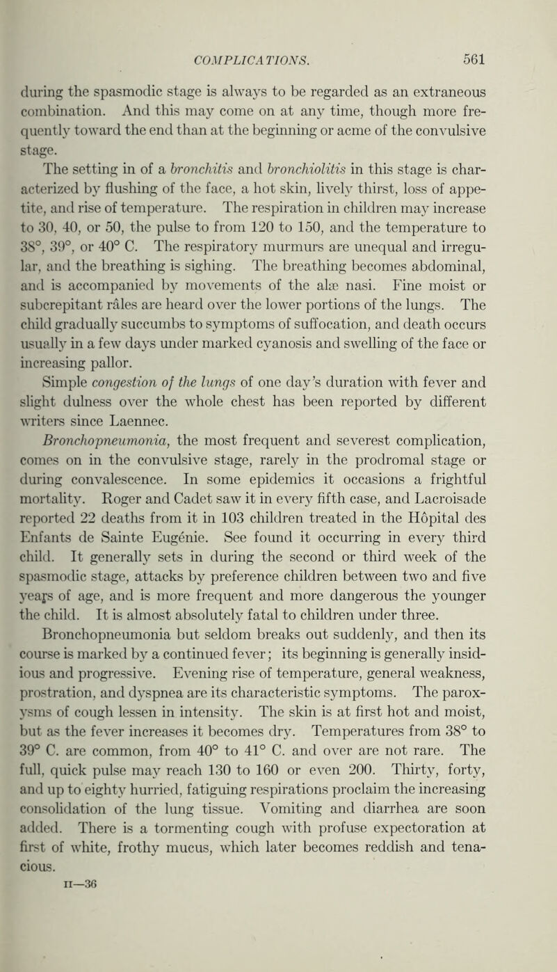 during the spasmodic stage is always to be regarded as an extraneous combination. And this may come on at any time, though more fre- quently toward the end than at the beginning or acme of the convulsive stage. The setting in of a bronchitis and bronchiolitis in this stage is char- acterized by flushing of the face, a hot skin, lively thirst, loss of appe- tite, and rise of temperature. The respiration in children may increase to 30, 40, or 50, the pulse to from 120 to 150, and the temperature to 38°, 39°, or 40° C. The respiratory murmurs are unequal and irregu- lar, and the breathing is sighing. The breathing becomes abdominal, and is accompanied by movements of the ake nasi. Fine moist or subcrepitant rales are heard over the lower portions of the lungs. The child gradually succumbs to symptoms of suffocation, and death occurs asually in a few days under marked cyanosis and swelling of the face or increasing pallor. Simple congestion of the lungs of one day’s duration with fever and slight dulness over the whole chest has been reported by different writers since Laennec. Bronchopneumonia, the most frequent and severest complication, comes on in the convulsive stage, rarely in the prodromal stage or during convalescence. In some epidemics it occasions a frightful mortality. Roger and Cadet saw it in every fifth case, and Lacroisade reported 22 deaths from it in 103 children treated in the Hopital des Enfants de Sainte Eugenie. See found it occurring in every third child. It generally sets in during the second or third week of the spasmodic stage, attacks by preference children between two and five yeafs of age, and is more frequent and more dangerous the younger the child. It is almost absolutely fatal to children under three. Bronchopneumonia but seldom breaks out suddenly, and then its course is marked by a continued fever; its beginning is generally insid- ioas and progressive. Evening rise of temperature, general weakness, prostration, and dyspnea are its characteristic symptoms. The parox- ysms of cough lessen in intensity. The skin is at first hot and moist, but as the fever increases it becomes dry. Temperatures from 38° to 39° C. are common, from 40° to 41° C. and over are not rare. The full, quick pulse may reach 130 to 160 or even 200. Thirty, forty, and up to eighty hurried, fatiguing respirations proclaim the increasing consolidation of the lung tissue. Vomiting and diarrhea are soon added. There is a tormenting cough with profuse expectoration at first of white, frothy mucus, which later becomes reddish and tena- cious.