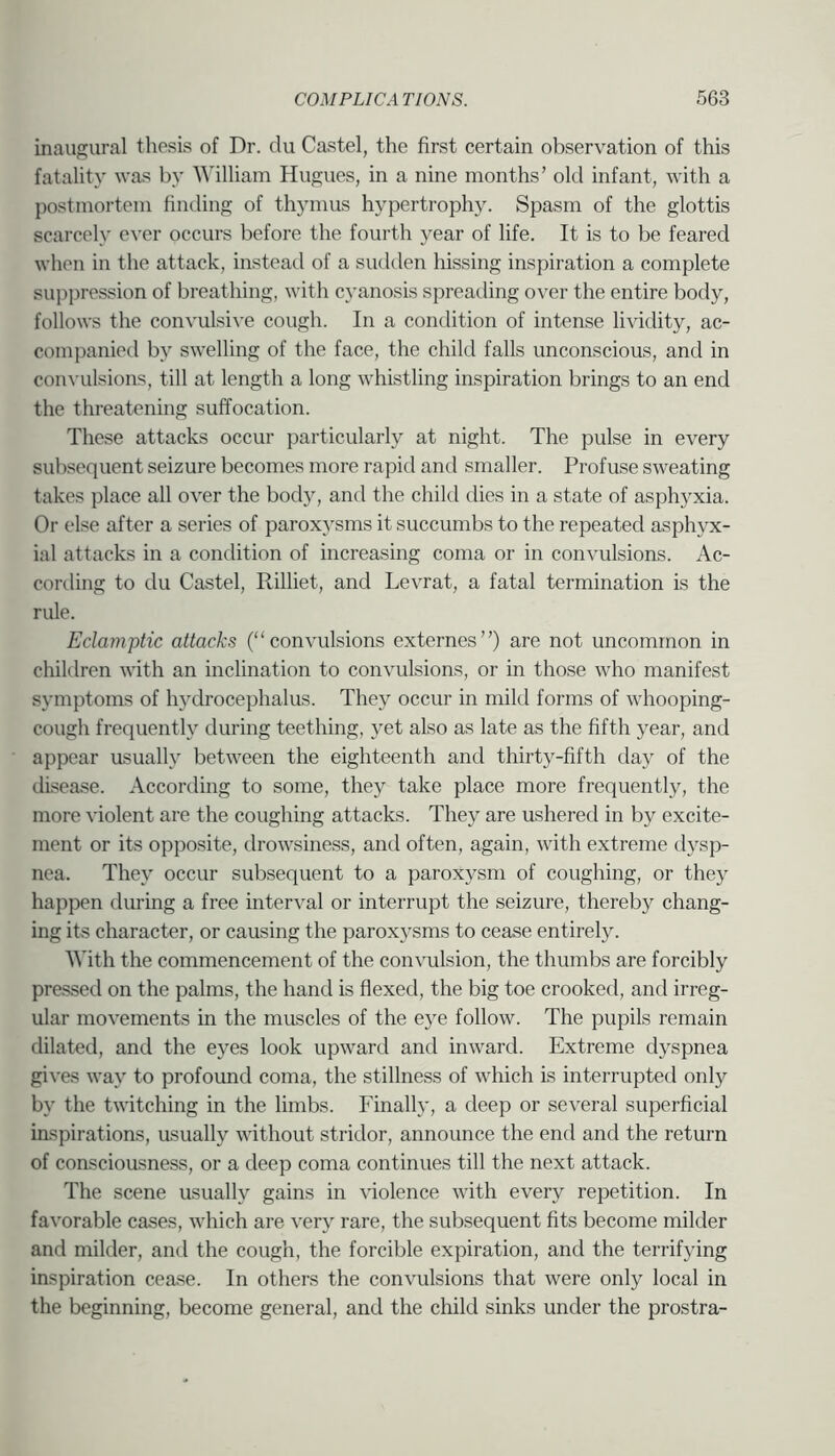 inaugural thesis of Dr. du Castel, the first certain observation of this fatality was by William Hugues, in a nine months’ old infant, with a postmortem hnding of thymus hypertrophy. Spasm of the glottis scarcely ever occurs before the fourth year of life. It is to be feared when in the attack, instead of a siuklen hissing inspiration a complete suppression of breathing, with cyanosis spreading over the entire body, follows the convulsive cough. In a condition of intense lividity, ac- companied by swelling of the face, the child falls unconscious, and in convulsions, till at length a long whistling inspiration brings to an end the threatening suffocation. These attacks occur particularly at night. The pulse in every subsequent seizure becomes more rapid and smaller. Profuse sweating takes place all over the body, and the child dies in a state of asphyxia. Or else after a series of paroxysms it succumbs to the repeated asphyx- ial attacks in a condition of increasing coma or in convulsions. Ac- cording to du Castel, Rilliet, and Levrat, a fatal termination is the rule. Eclamptic attacks (“convulsions externes”) are not uncommon in children with an inclination to convulsions, or in those who manifest symptoms of hydrocephalus. They occur in mild forms of whooping- cough frequently during teething, yet also as late as the fifth year, and appear usually between the eighteenth and thirty-fifth day of the disease. According to some, they take place more frequently, the more violent are the coughing attacks. They are ushered in by excite- ment or its opposite, drowsiness, and often, again, with extreme dysp- nea. They occur subsequent to a paroxysm of coughing, or they happen during a free interval or interrupt the seizure, thereby chang- ing its character, or causing the paroxysms to cease entirely. With the commencement of the convulsion, the thumbs are forcibly pressed on the palms, the hand is flexed, the big toe crooked, and irreg- ular movements in the muscles of the eye follow. The pupils remain dilated, and the eyes look upward and inward. Extreme dyspnea gives way to profound coma, the stillness of which is interrupted only by the twitching in the limbs. Finally, a deep or several superficial inspirations, asually without stridor, announce the end and the return of consciousness, or a deep coma continues till the next attack. The scene usually gains in violence with every repetition. In favorable cases, which are very rare, the subsequent fits become milder and milder, and the cough, the forcible expiration, and the terrifying inspiration cease. In others the convulsions that were only local in the beginning, become general, and the child sinks under the prostra-