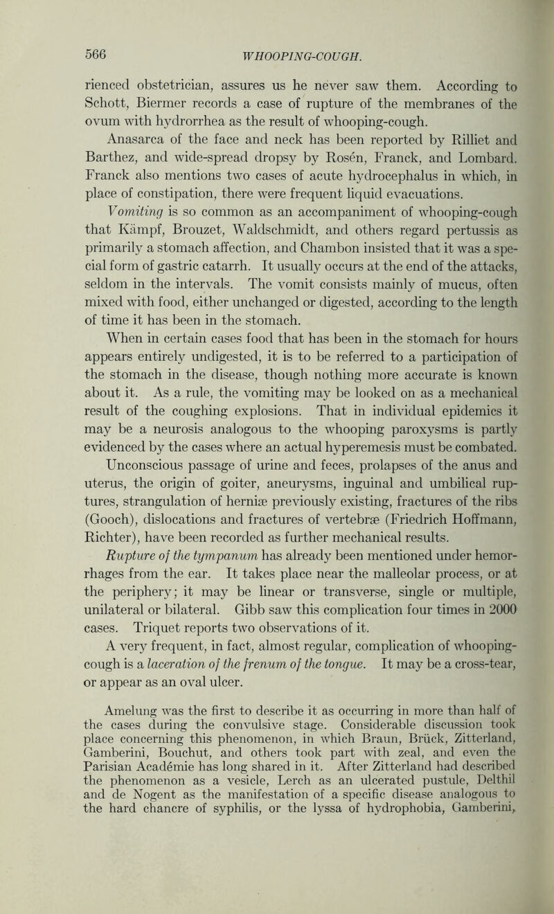 rienced obstetrician, assures us he never saw them. According to Schott, Biermer records a case of rupture of the membranes of the ovum with hydrorrhea as the result of whooping-cough. Anasarca of the face and neck has been reported by Rilliet and Barthez, and wide-spread dropsy by Rosen, Franck, and Lombard. Franck also mentions two cases of acute hydrocephalus in which, in place of constipation, there were frequent liquid evacuations. Vomiting is so common as an accompaniment of whooping-cough that Kiimpf, Brouzet, Waldschmidt, and others regard pertussis as primarily a stomach affection, and Chambon insisted that it was a spe- cial form of gastric catarrh. It usually occurs at the end of the attacks, seldom in the intervals. The vomit consists mainly of mucus, often mixed with food, either unchanged or digested, according to the length of time it has been in the stomach. When in certain cases food that has been in the stomach for hours appears entirely undigested, it is to be referred to a participation of the stomach in the disease, though nothing more accurate is known about it. As a rule, the vomiting may be looked on as a mechanical result of the coughing explosions. That in individual epidemics it may be a neurosis analogous to the whooping paroxysms is partly evidenced by the cases where an actual hyperemesis must be combated. Unconscious passage of urine and feces, prolapses of the anus and uterus, the origin of goiter, aneurysms, inguinal and umbilical rup- tures, strangulation of hernise previously existing, fractures of the ribs (Gooch), dislocations and fractures of vertebrae (Friedrich Hoffmann, Richter), have been recorded as further mechanical results. Rupture of the tympanum has already been mentioned under hemor- rhages from the ear. It takes place near the malleolar process, or at the periphery; it may be linear or transverse, single or multiple, unilateral or bilateral. Gibb saw this complication four times in 2000 cases. Triquet reports two observations of it. A very frequent, in fact, almost regular, complication of whooping- cough is a laceration of the frenum of the tongue. It may be a cross-tear, or appear as an oval ulcer. Amelung was the first to describe it as occurring in more than half of the cases during the convulsive stage. Considerable discussion took place concerning this phenomenon, in which Braun, Briick, Zitterland, Gamberini, Bouchut, and others took part with zeal, and even the Parisian Academie has long shared in it. After Zitterland had described the phenomenon as a vesicle, Lerch as an ulcerated pustule, Delthil and de Nogent as the manifestation of a specific disease analogous to the hard chancre of syphilis, or the lyssa of hydrophobia, Gamberini,