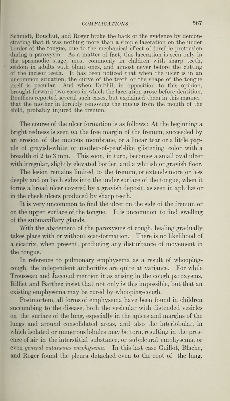 Schmidt, Bouchut, and Roger broke the back of the evidence by demon- strating that it was nothing more than a simple laceration on the under border of the tongue, due to the mechanical effect of forcible protrusion during a paroxysm. As a matter of fact, this laceration is seen only in the spasmodic stage, most commonly in children with sharp teeth, seldom in adults with blunt ones, and almost never before the cutting of the incisor teeth. It has been noticed that when the ulcer is in an uncommon situation, the curve of the teeth or the shape of the tongue itself is peculiar. And when Delthil, in opposition to this opinion, brought forward two cases in which the laceration arose before dentition, Bouffiers reported several such cases, but explained them in this manner: that the mother in forcibly removing the mucus from the mouth of the child, probably injured the frenum. The course of the ulcer formation is as follows: At the beginning a bright redness is seen on the free margin of the frenum, succeeded by an erosion of the mucous membrane, or a linear tear or a little pap- ule of grayish-white or mother-of-pearl-like glistening color with a breadth of 2 to 3 mm. This soon, in turn, becomes a small oval ulcer ^\■ith irregular, slightly elevated border, and a whitish or grayish floor. The lesion remains limited to the frenum, or extends more or less deeply and on both sides into the under surface of the tongue, when it forms a broad ulcer covered by a grayish deposit, as seen in aphthte or- in the cheek ulcers produced by sharp teeth. It is very uncommon to find the ulcer on the side of the frenum or on the upper surface of the tongue. It is uncommon to find swelling of the submaxillar}^ glands. With the abatement of the paroxysms of cough, healing gradually takes place with or without scar-formation. There is no likelihood of a cicatrix, when present, producing any disturbance of movement in the tongue. In reference to pulmonary emphysema as a result of whooping- cough, the independent authorities are quite at variance. For while Ti •oasseau and Jaccoud mention it as arising in the cough paroxysms, Rilliet and Barthez insist that not only is this impossible, but that an existing emphysema may be cured by whooping-cough. Postmortem, all forms of emphysema have been found in children succumbing to the disea.se, both the vesicular with distended vesicles on the surface of the lung, especially in the apices and margins of the lungs and around consolidated areas, and also the interlobular, in which isolated or numerous lobules may be torn, resulting in the pres- ence of air in the interstitial substance, or subpleural emphysema, or even general cutaneous emphysema. In this last case Guillot, Blache, and Roger found the pleui’a detached even to the root of the lung,