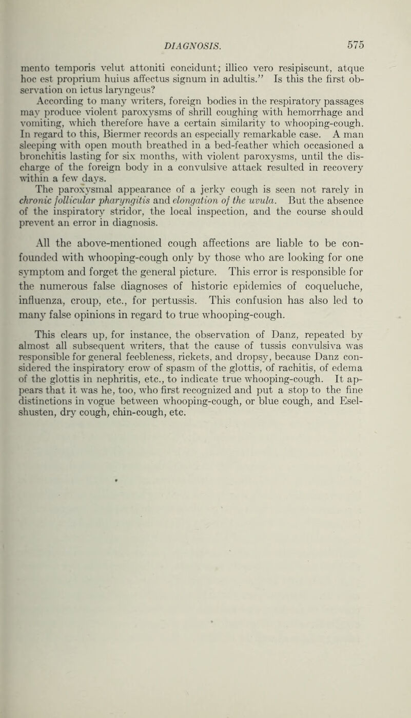 mento temporis velut attoniti concidunt; illico vero resipiscunt, atque hoc est proprium huius affectus signum in adultis.” Is this the first ob- servation on ictus laryngeus? According to many writers, foreign bodies in the respiratory passages may produce violent paroxysms of shrill coughing with hemorrhage and vomiting, which therefore have a certain similarity to whooping-cough. In regard to this, Biermer records an especially remarkable case. A man sleeping with open mouth breathed in a bed-feather which occasioned a bronchitis lasting for six months, with violent paroxysms, until the dis- charge of the foreign body in a convulsive attack resulted in recovery within a few' days. The parox3'smal appearance of a jerky cough is seen not rarely in chronic follicular 'pharyngitis and elongation of the uvula. But the absence of the inspiratory stridor, the local inspection, and the course should prevent an error in diagnosis. All the above-mentioned cough affections are liable to be con- founded with whooping-cough only by those w'ho are looking for one symptom and forget the general picture. This error is responsible for the numerous false diagnoses of historic epidemics of coqueluche, influenza, croup, etc., for pertussis. This confusion has also led to many false opinions in regard to true whooping-cough. This clears up, for instance, the observation of Danz, repeated by almost all subsequent w'riters, that the cause of tussis convulsiva w'as responsible for general feebleness, rickets, and dropsj', because Danz con- sidered the inspirator}' crow' of spasm of the glottis, of rachitis, of edema of the glottis in nephritis, etc., to indicate true whooping-cough. It ap- pears that it was he, too, w'ho first recognized and put a stop to the fine distinctions in vogue betw'een w'hooping-cough, or blue cough, and Esel- shusten, drj' cough, chin-cough, etc.