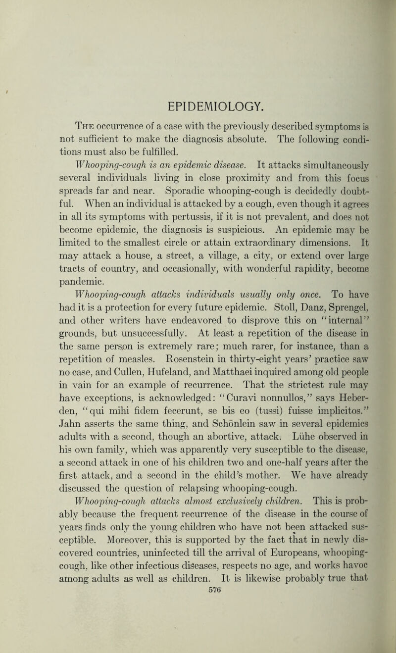 EPIDEMIOLOGY. The occurrence of a case with the previously described symptoms is not sufficient to make the diagnosis absolute. The following condi- tions must also be fulfilled. Whooping-cough is an epidemic disease. It attacks simultaneously several individuals living in close proximity and from this focus spreads far and near. Sporadic whooping-cough is decidedly doubt- ful. When an individual is attacked by a cough, even though it agrees in all its symptoms with pertussis, if it is not prevalent, and does not become epidemic, the diagnosis is suspicious. An epidemic may be limited to the smallest circle or attain extraordinary dimensions. It may attack a house, a street, a village, a city, or extend over large tracts of country, and occasionally, with wonderful rapidity, become pandemic. Whooping-cough attacks individuals usually only once. To have had it is a protection for every future epidemic. Stoll, Danz, Sprengel, and other writers have endeavored to disprove this on “internal” grounds, but unsuccessfully. At least a repetition of the disease in the same person is extremely rare; much rarer, for instance, than a repetition of measles. Rosenstein in thirty-eight years’ practice saw no case, and Cullen, Hufeland, and Matthaei inquired among old people in vain for an example of recurrence. That the strictest rule may have exceptions, is acknowledged: “Curavi nonnullos,” says Heber- den, “qui mihi fidem fecerunt, se bis eo (tussi) fuisse implicitos.” Jahn asserts the same thing, and Schonlein saw in several epidemics adults with a second, though an abortive, attack. Liihe observed in his own family, which was apparently very susceptible to the disease, a second attack in one of his children two and one-half years after the first attack, and a second in the child’s mother. We have already discussed the question of relapsing whooping-cough. Whooping-cough attacks almost exclusively children. This is prob- ably because the frequent recurrence of the disease in the course of years finds only the young children who have not been attacked sus- ceptible. Moreover, this is supported by the fact that in newly dis- covered countries, uninfected till the arrival of Europeans, whooping- cough, like other infectious diseases, respects no age, and works havoc among adults as well as children. It is likewise probably true that