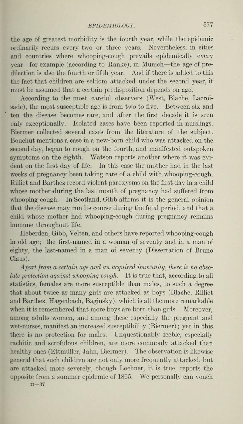 bn the age of greatest morbidity is the fourth year, while the epidemic ordinarily recurs every two or three years. Nevertheless, in cities and countries where whooping-cough prevails epidemically every year—for example (according to Ranke), in Munich—the age of pre- dilection is also the fourth or fifth year. And if there is added to this the fact that children are seldom attacked under the second year, it must be assumed that a certain predisposition depends on age. According to the most careful observers (West, Blache, Lacroi- sade), the most susceptible age is from two to five. Between six and ten the disease becomes rare, and after the first decade it is seen only exceptionally. Isolated cases have been reported in nurslings. Biermer collected several cases from the literature of the subject. Bouchut mentions a case in a new-born child who was attacked on the second day, began to cough on the fourth, and manifested outspoken symptoms on the eighth. Watson reports another where it was evi- dent on the first day of life. In this case the mother had in the last weeks of pregnancy been taking care of a child with whooping-cough. Rilliet and Barthez record violent paroxysms on the first day in a child whose mother Muring the last month of pregnancy had suffered from whooping-cough. In Scotland, Gibb affirms it is the general opinion that the disease may run its course during the fetal period, and that a child whose mother had whooping-cough during pregnancy remains immune throughout life. Heberden, Gibb, Velten, and others have reported whooping-cough in old age; the first-named in a woman of seventy and in a man of eighty, the last-named in a man of seventy (Dissertation of Bruno Claas). Apart from a certain age and an acquired vnmunity, there is no abso- lute protection against whooping-cough. It is true that, according to all statistics, females are more susceptible than males, to such a degree that about twice as many girls are attacked as boys (Blache, Rilliet and Barthez, Hagenbach, Baginsky), which is all the more remarkable when it is remembered that more boys are born than girls. Moreover, among adults women, and among these especially the pregnant and wet-nurses, manifest an increased susceptibility (Biermer); yet in this there is no protection for males. Unquestionably feeble, especially rachitic and scrofulous children, are more commonly attacked than healthy ones (Ettmtiller, Jahn, Biermer). The observation is likewise general that such children are not only more frequently attacked, but are attacked more severely, though Lochner, it is true, reports the opposite from a summer epidemic of 1865. We personally can vouch 11—37