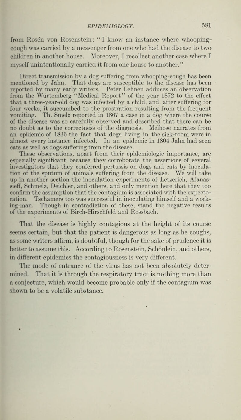 from Rosen von Rosenstein: “I know an instance where whooping- cough was carried by a messenger from one who had the disease to two chiklren in another house. Moreover, I recollect another case where I myself luiintentionally carried it from one house to another. ” Direct transmission by a dog suffering from whooping-cough has been mentioned by Jahn. That dogs are susceptible to the disease has been reported by many early writers. Peter Lehnen adduces an observation from the Wiirtemberg “Medical Report” of the year 1872 to the effect that a three-year-old dog was infected by a child, and, after suffering for four weeks, it succumbed to the prostration resulting from the frequent vomiting. Th. Smelz reported in 1867 a case in a dog where the course of the disease was so carefully observed and described that there can be no doubt as to the correctness of the diagnosis. Melhose narrates from an epidemic of 1836 the fact that dogs living in the sick-room were in almost ever}’ instance infected. In an epidemic in 1804 Jahn had seen cats as well as dogs suffering from the disease. These observations, apart from their epidemiologic importance, are especially significant because they corroborate the assertions of several investigators that they conferred pertussis on dogs and cats by inocula- tion of the sputum of animals suffering from the disease. We will take up in another section the inoculation experiments of Letzerich, Afanas- sieff, Schmelz, Deichler, and others, and only mention here that they too confirm the assumption that the contagium is associated with the expecto- ration. Tschamers too was successful in inoculating himself and a work- ing-man. Though in contradiction of these, stand the negative results of the experiments of Birch-Hirschfeld and Rossbach. That the disease is highly contagious at the height of its course seems certain, but that the patient is dangerous as long as he coughs, as some writers affirm, is doubtful, though for the sake of prudence it is better to assume tbis. According to Rosenstein, Schdnlein, and others, in different epidemics the contagiousness is very different. The mode of entrance of the virus has not been absolutely deter- mined. That it is through the respiratory tract is nothing more than a conjecture, which would become probable only if the contagium was shown to be a volatile substance.