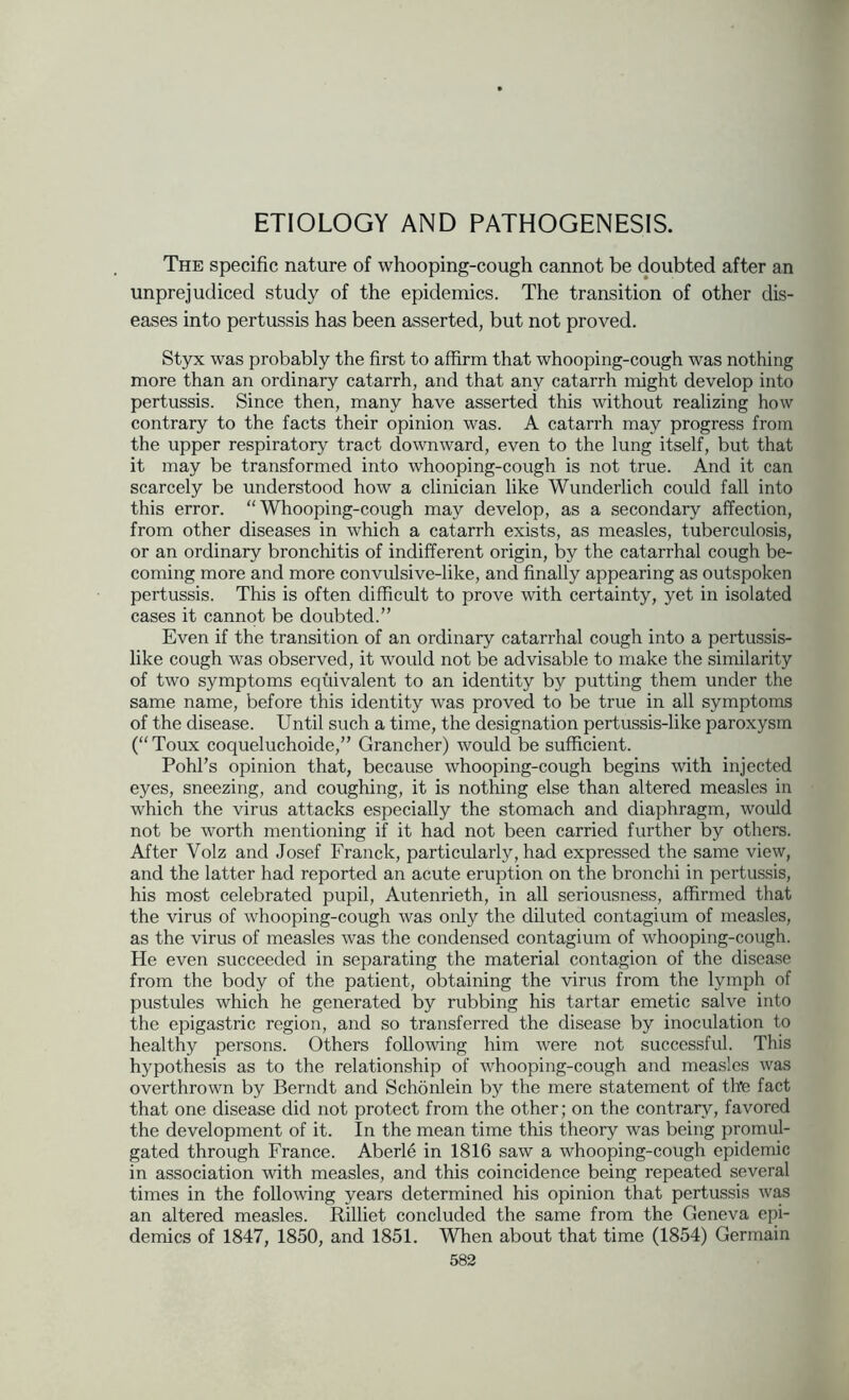 ETIOLOGY AND PATHOGENESIS. The specific nature of whooping-cough cannot be doubted after an unprejudiced study of the epidemics. The transition of other dis- eases into pertussis has been asserted, but not proved. Styx was probably the first to affirm that whooping-cough was nothing more than an ordinary catarrh, and that any catarrh might develop into pertussis. Since then, many have asserted this without realizing how contrary to the facts their opinion was. A catarrh may progress from the upper respiratory tract downward, even to the lung itself, but that it may be transformed into whooping-cough is not true. And it can scarcely be understood how a clinician like Wunderlich could fall into this error. “Whooping-cough may develop, as a secondary affection, from other diseases in which a catarrh exists, as measles, tuberculosis, or an ordinary bronchitis of indifferent origin, by the catarrhal cough be- coming more and more convulsive-like, and finally appearing as outspoken pertussis. This is often difficult to prove with certainty, yet in isolated cases it cannot be doubted.” Even if the transition of an ordinary catarrhal cough into a pertussis- like cough was observed, it would not be advisable to make the similarity of two symptoms equivalent to an identity by putting them under the same name, before this identity was proved to be true in all symptoms of the disease. Until such a time, the designation pertussis-like paroxysm (“Toux coqueluchoide,” Grancher) would be sufficient. Pohl’s opinion that, because whooping-cough begins with injected eyes, sneezing, and coughing, it is nothing else than altered measles in which the virus attacks especially the stomach and diaphragm, would not be worth mentioning if it had not been carried further by others. After Volz and Josef Franck, particularly, had expressed the same view, and the latter had reported an acute eruption on the bronchi in pertussis, his most celebrated pupil, Autenrieth, in all seriousness, affirmed that the virus of whooping-cough was only the diluted contagium of measles, as the virus of measles was the condensed contagium of whooping-cough. He even succeeded in separating the material contagion of the disease from the body of the patient, obtaining the virus from the lymph of pustules which he generated by rubbing his tartar emetic salve into the epigastric region, and so transferred the disease by inoculation to healthy persons. Others following him were not successful. This hypothesis as to the relationship of whooping-cough and measles was overthrown by Berndt and Schonlein by the mere statement of the fact that one disease did not protect from the other; on the contrary, favored the development of it. In the mean time this theory was being promul- gated through France. Aberl6 in 1816 saw a whooping-cough epidemic in association with measles, and this coincidence being repeated several times in the following years determined his opinion that pertussis was an altered measles. Rilliet concluded the same from the Geneva epi- demics of 1847, 1850, and 1851. When about that time (1854) Germain