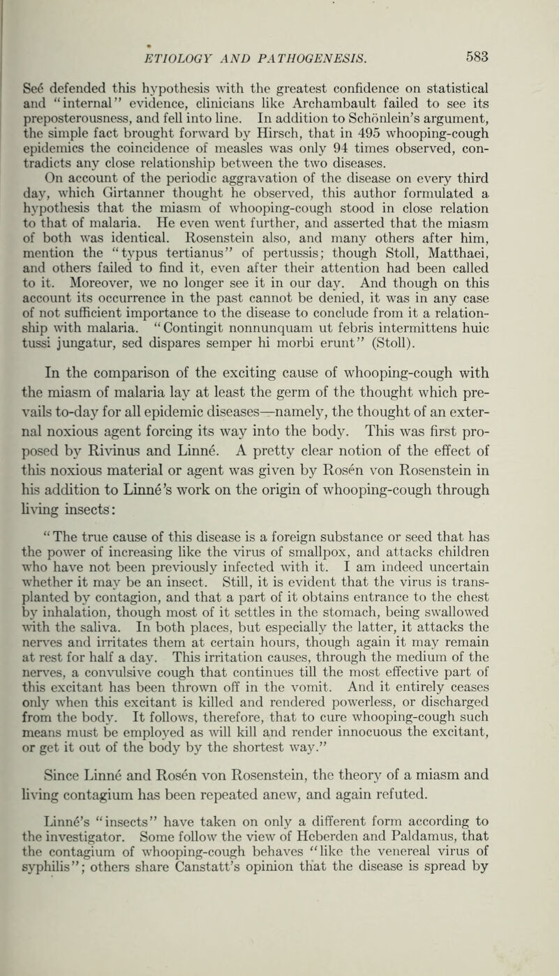 Se6 defended this hypothesis with the greatest confidence on statistical and “internal” evidence, clinicians like Archambault failed to see its preposterousness, and fell into line. In addition to Schonlein’s argument, the simple fact bi’ought forward by Hirsch, that in 495 whooping-cough epidemics the coincidence of measles was only 94 times observed, con- tradicts any close relationship between the two diseases. On account of the periodic aggravation of the disease on every third day, which Girtanner thought he observed, this author fornrulated a hypothesis that the miasm of whooping-cough stood in close relation to that of malaria. He even went further, and asserted that the miasm of both was identical. Rosenstein also, and many others after him, mention the “typus tertianus” of pertussis; though Stoll, Matthaei, arrd others failed to find it, even after their attention had been called to it. Moreover, we no longer see it in our day. And though on this account its occurrence in the past cannot be denied, it was in any case of not sufficient importance to the disease to conclude from it a relation- ship vith malaria. “Contingit nonnunquam ut febris intermittens huic tussi jungatur, sed dispares semper hi morbi erunt” (Stoll). In the comparison of the exciting cause of whooping-cough with the miasm of malaria lay at least the germ of the thought which pre- vails to-day for all epidemic diseases—namely, the thought of an exter- nal noxious agent forcing its way into the body. This was first pro- posed by Rhdnus and Linne. A pretty clear notion of the effect of this noxious material or agent was given by Rosen von Rosenstein in his addition to Linne’s work on the origin of whooping-cough through h\Tng insects: “ The true cause of this disease is a foreign substance or seed that has the power of increasing like the virus of smallpox, and attacks children who have not been previously infected with it. I am indeed uncertain whether it may be an insect. Still, it is evident that the virus is trans- planted by contagion, and that a part of it obtains entrance to the chest by inhalation, though most of it settles in the stomach, being swallowed vdth the saliva. In both places, but especially the latter, it attacks the nen'es and irritates them at certain hours, though again it may remain at rest for half a day. This irritation causes, through the medium of the nerv'es, a convulsive cough that continues till the most effective part of this excitant has been thrown off in the vomit. And it entirely ceases only when this excitant is killed and rendered powerless, or discharged from the body. It follows, therefore, that to cure whooping-cough such means must be employed as will kill and render innocuous the excitant, or get it out of the body by the shortest way.” Since Linne and Rosen von Rosenstein, the theory of a miasm and living contagium has been repeated anew, and again refuted. Linnd’s “insects” have taken on only a different form according to the investigator. Some follow the view of Hcberden and Paldamus, that the contagium of whooping-cough behaves “like the venereal virus of syphilis”; others share Canstatt’s opinion that the disease is spread by
