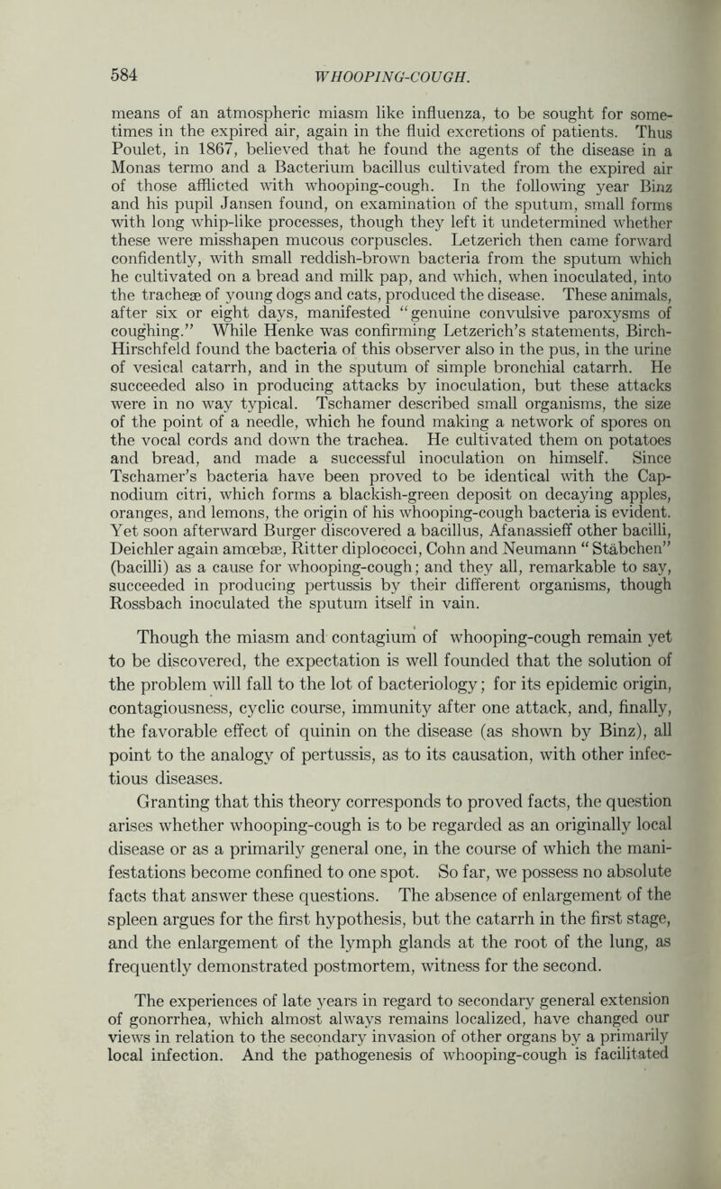 means of an atmospheric miasm like influenza, to be sought for some- times in the expired air, again in the fluid excretions of patients. Thus Poulet, in 1867, believed that he found the agents of the disease in a Monas termo and a Bacterium bacillus cultivated from the expired air of those afflicted with whooping-cough. In the following year Binz and his pupil Jansen found, on examination of the sputum, small forms with long whip-like processes, though they left it undetermined whether these were misshapen mucous corpuscles. Letzerich then came forward confidently, with small reddish-brown bacteria from the sputum which he cultivated on a bread and milk pap, and which, when inoculated, into the trachege of young dogs and cats, produced the disease. These animals, after six or eight days, manifested “genuine convulsive paroxysms of coughing.” While Henke was confirming Letzerich’s statements, Birch- Hirschfeld found the bacteria of this observer also in the pus, in the urine of vesical catarrh, and in the sputum of simple bronchial catarrh. He succeeded also in producing attacks by inoculation, but these attacks were in no way typical. Tschamer described small organisms, the size of the point of a needle, which he found making a network of spores on the vocal cords and down the trachea. He cultivated them on potatoes and bread, and made a successful inoculation on himself. Since Tschamer’s bacteria have been proved to be identical with the Cap- nodium citri, which forms a blackish-green deposit on decaying apples, oranges, and lemons, the origin of his whooping-cough bacteria is evident. Yet soon afterward Burger discovered a bacillus, Afanassieff other bacilli, Deichler again amoeb®, Ritter diplococci, Cohn and Neumann “ Stabchen” (bacilli) as a cause for whooping-cough; and they all, remarkable to say, succeeded in producing pertussis by their different organisms, though Rossbach inoculated the sputum itself in vain. Though the miasm and contagium of whooping-cough remain yet to be discovered, the expectation is well founded that the solution of the problem will fall to the lot of bacteriology; for its epidemic origin, contagiousness, cyclic course, immunity after one attack, and, finally, the favorable effect of quinin on the disease (as shown by Binz), all point to the analogy of pertussis, as to its causation, with other infec- tious diseases. Granting that this theory corresponds to proved facts, the question arises whether whooping-cough is to be regarded as an originally local disease or as a primarily general one, in the course of which the mani- festations become confined to one spot. So far, we possess no absolute facts that answer these questions. The absence of enlargement of the spleen argues for the first hypothesis, but the catarrh in the first stage, and the enlargement of the lymph glands at the root of the lung, as frequently demonstrated postmortem, witness for the second. The experiences of late years in regard to secondary general extension of gonorrhea, which almost always remains localized, have changed our views in relation to the secondary invasion of other organs by a primarily local infection. And the pathogenesis of whooping-cough is facilitated