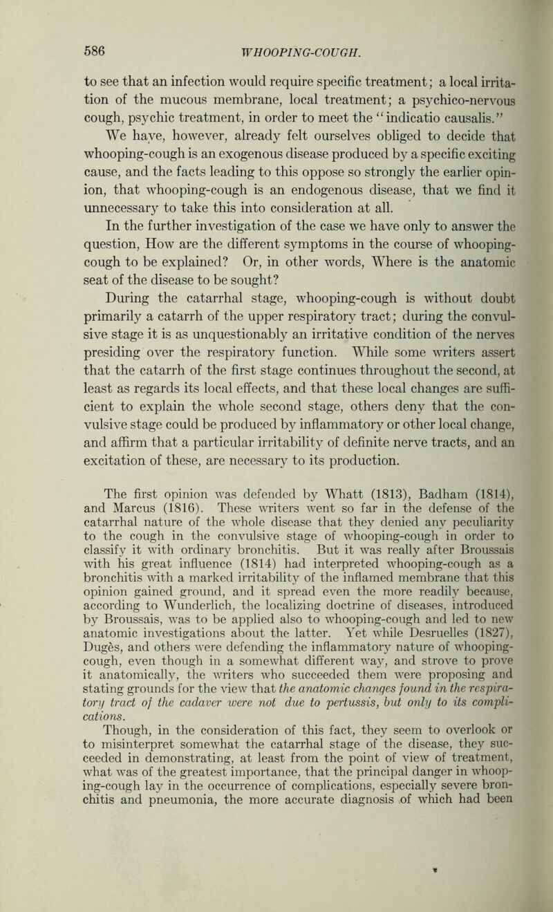 to see that an infection would require specific treatment; a local irrita- tion of the mucous membrane, local treatment; a psychico-nervous cough, psychic treatment, in order to meet the “indicatio causalis.” We have, however, already felt ourselves obliged to decide that whooping-cough is an exogenous disease produced by a specific exciting cause, and the facts leading to this oppose so strongly the earlier opin- ion, that whooping-cough is an endogenous disease, that we find it unnecessary to take this into consideration at all. In the further investigation of the case we have only to answer the question. How are the different symptoms in the course of whooping- cough to be explained? Or, in other words. Where is the anatomic seat of the disease to be sought? During the catarrhal stage, whooping-cough is without doubt primarily a catarrh of the upper respiratory tract; during the convul- sive stage it is as unquestionably an irritative condition of the nerves presiding over the respiratory function. While some writers assert that the catarrh of the first stage continues throughout the second, at least as regards its local effects, and that these local changes are suffi- cient to explain the whole second stage, others deny that the con- vulsive stage could be produced by inflammatory or other local change, and affirm that a particular irritability of definite nerve tracts, and an excitation of these, are necessary to its production. The first opinion was defended by Whatt (1813), Badham (1814), and Marcus (1816). These writers Avent so far in the defense of the catarrhal nature of the whole disease that they denied any peculiarity to the cough in the convulsive stage of whooping-cough in order to classify it with ordinary bronchitis. But it was really after Broussais with his great influence (1814) had interpreted whooping-cough as a bronchitis with a marked irritability of the inflamed membrane that this opinion gained ground, and it spread even the more readily because, according to Wunderlich, the localizing doctrine of diseases, introduced by Broussais, was to be applied also to whooping-cough and led to neAV anatomic investigations about the latter. Yet while Desruelles (1827), Duges, and others were defending the inflammatory nature of whooping- cough, even though in a somewhat different Avay, and strove to prove it anatomically, the writers who succeeded them were proposing and stating grounds for the view that the anatomic changes found in the respira- tor]/ tract of the cadaver were not due to pertussis, but only to its compli- cations. Though, in the consideration of this fact, they seem to overlook or to misinterpret somewhat the catarrhal stage of the disease, they suc- ceeded in demonstrating, at least from the point of view of treatment, what was of the greatest importance, that the principal danger in Avhoop- ing-cough lay in the occurrence of complications, especially severe bron- chitis and pneumonia, the more accurate diagnosis of which had been