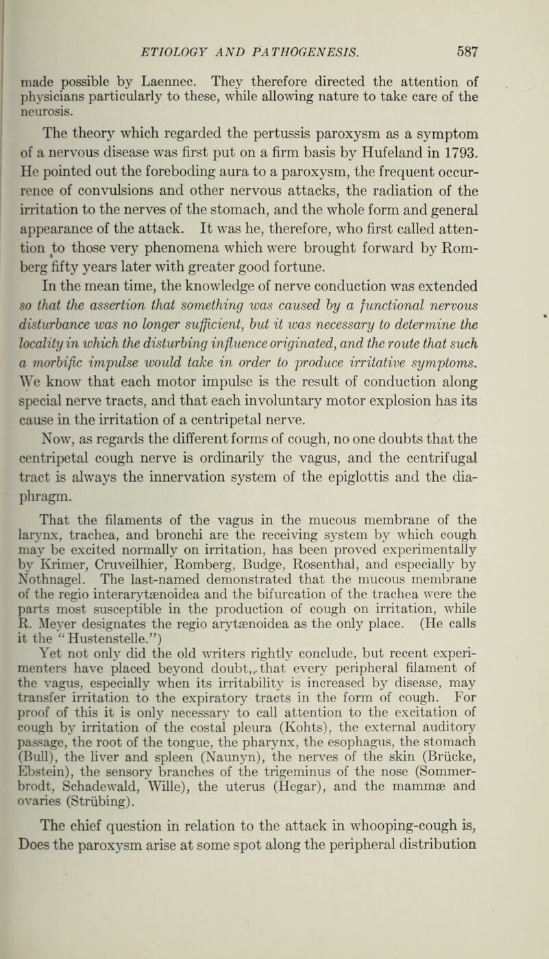 made possible by Laennec. They therefore directed the attention of physicians particularly to these, while allowing nature to take care of the neurosis. The theory which regarded the pertussis paroxysm as a symptom of a nervous disease was first put on a firm basis by Hufeland in 1793. He pointed out the foreboding aura to a paroxysm, the frequent occur- rence of convulsions and other nervous attacks, the radiation of the irritation to the nerves of the stomach, and the whole form and general appearance of the attack. It was he, therefore, who first called atten- tion to those very phenomena which were brought forward by Rom- berg fifty years later with greater good fortune. In the mean time, the knowledge of nerve conduction was extended so that the assertion that something was caused by a functional nervous disturbance was no longer sufficient, but it was necessary to determine the locality in which the disturbing influence originated, and the route that such a morbific impulse would take in order to produce irritative symptoms. AVe know that each motor impulse is the result of conduction along special nerve tracts, and that each involuntary motor explosion has its cause in the irritation of a centripetal nerve. Now, as regards the different forms of cough, no one doubts that the centripetal cough nerve is ordinarily the vagus, and the centrifugal tract is always the innervation system of the epiglottis and the dia- phragm. That the filaments of the vagus in the mucous membrane of the larj'rLx, trachea, and bronchi are the receiving system by which cough may be excited normally on irritation, has been proved experimentally by Krimer, Cruveilhier, Romberg, Budge, Rosenthal, and especially by Nothnagel. The last-named demonstrated that the mucous membrane of the regio interarytmnoidea and the bifurcation of the trachea were the parts most susceptible in the production of cough on irritation, while R. Meyer designates the regio arytsenoidea as the only place. (He calls it the “ Hustenstelle.”) Yet not onl}'’ did the old writers rightly conclude, but recent experi- menters have placed beyond doubt,,that every peripheral filament of the vagus, especially when its irritability is increased by disease, may transfer irritation to the expiratory tracts in the form of cough. For proof of this it is only necessary to call attention to the excitation of cough by irritation of the costal pleura (Kohts), the external auditory pas.sage, the root of the tongue, the pharynx, the esophagus, the stomach (Bull), the liver and spleen (Naunyn), the nerves of the skin (Briicke, Ebstein), the sensory branches of the trigeminus of the nose (Sommer- brodt, Schadewald, Wille), the uterus (Hegar), and the mammse and ovaries (Striibing). The chief question in relation to the attack in whooping-cough is, Does the paroxysm arise at some spot along the peripheral distribution