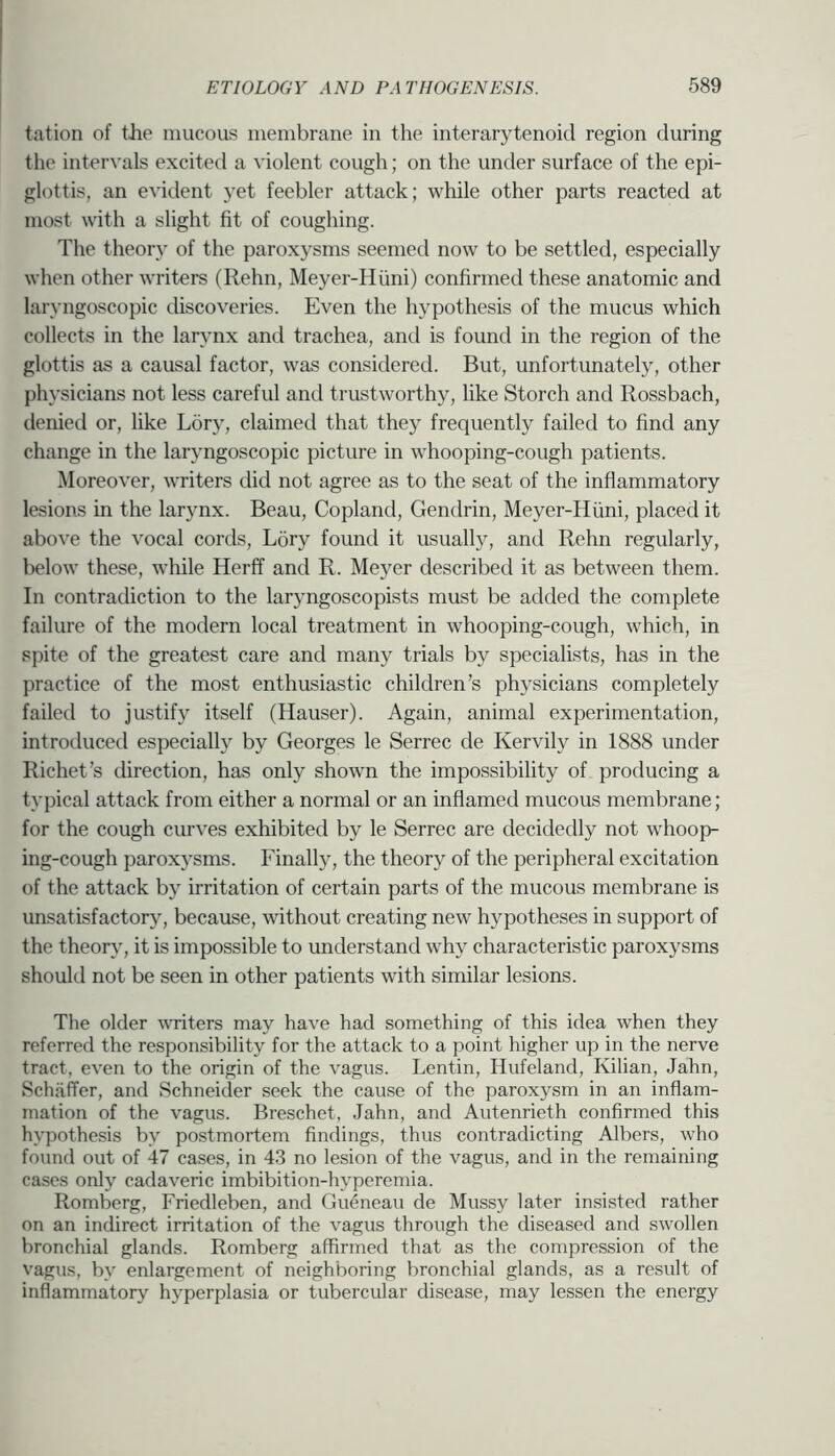 tation of tJie mucous membrane in the interarytenoid region during the inter^•als excited a ^'iolent cough; on the under surface of the epi- glottis, an evident yet feebler attack; while other parts reacted at most with a slight fit of coughing. The theory of the paroxysms seemed now to be settled, especially when other writers (Rehn, Meyer-Hiini) confirmed these anatomic and laryngoscopic discoveries. Even the hypothesis of the mucus which collects in the larvnx and trachea, and is found in the region of the glottis as a causal factor, was considered. But, unfortunately, other physicians not less careful and trustworthy, like Storch and Rossbach, denied or, like Lory, claimed that they frequently failed to find any change in the laryngoscopic picture in whooping-cough patients. Moreover, writers did not agree as to the seat of the inflammatory lesions in the larynx. Beau, Copland, Gendrin, Meyer-Hiini, placed it above the vocal cords, L5ry found it usually, and Rehn regularly, below these, while Herff and R. Meyer described it as between them. In contradiction to the laryngoscopists must be added the complete failure of the modern local treatment in whooping-cough, which, in spite of the greatest care and many trials by specialists, has in the practice of the most enthusiastic children’s physicians completely failed to justify itself (Hauser). Again, animal experimentation, introduced especially by Georges le Serrec de Kervily in 1888 under Richet’s direction, has only shown the impossibility of producing a typical attack from either a normal or an inflamed mucous membrane; for the cough curves exhibited by le Serrec are decidedly not whoop- ing-cough paroxysms. Finally, the theory of the peripheral excitation of the attack by irritation of certain parts of the mucous membrane is unsatisfactory, because, without creating new hypotheses in support of the theory, it is impossible to understand why characteristic paroxysms should not be seen in other patients with similar lesions. The older 'WTiters may have had something of this idea when they referred the responsibility for the attack to a point higher up in the nerve tract, even to the origin of the vagus. Lentin, Hufeland, Kilian, Jahn, Schaffer, and Schneider seek the cause of the paroxysm in an inflam- mation of the vagus. Breschet, Jahn, and Autenrieth confirmed this hypothesis by postmortem findings, thus contradicting Albers, who found out of 47 cases, in 43 no lesion of the vagus, and in the remaining cases only cadaveric imbibition-hyperemia. Romberg, Friedleben, and Gueneau de Mussy later insisted rather on an indirect irritation of the vagus through the diseased and swollen bronchial glands. Romberg affirmed that as the compression of the vagus, by enlargement of neighboring bronchial glands, as a result of inflammatory hyperplasia or tubercular disease, may lessen the energy