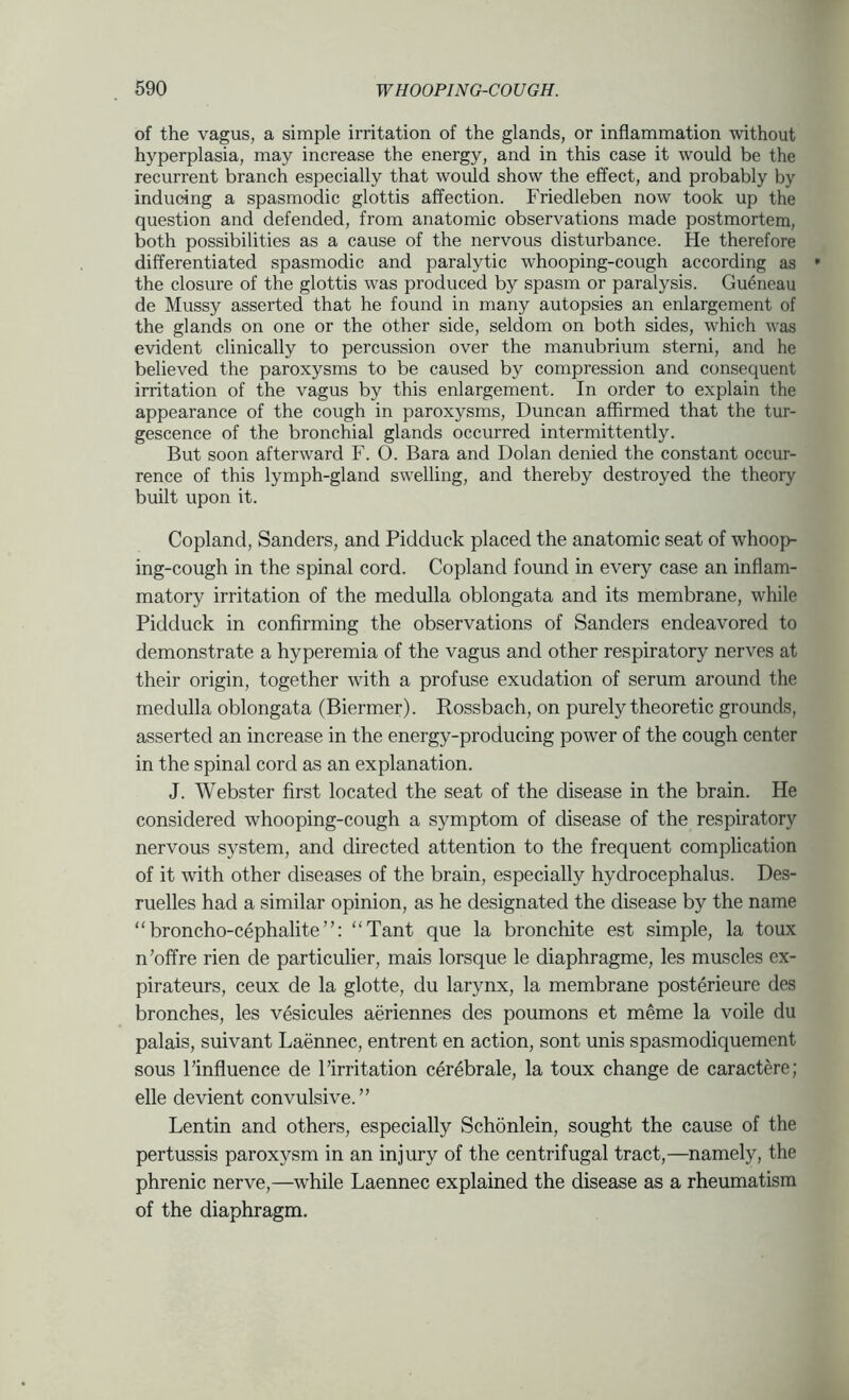 of the vagus, a simple irritation of the glands, or inflammation without hyperplasia, may increase the energy, and in this case it would be the recurrent branch especially that would show the effect, and probably by inducing a spasmodic glottis affection. Friedleben now took up the question and defended, from anatomic observations made postmortem, both possibilities as a cause of the nervous disturbance. He therefore differentiated spasmodic and paralytic whooping-cough according as ' the closure of the glottis was produced by spasm or paralysis. Gu4neau de Mussy asserted that he found in many autopsies an enlargement of the glands on one or the other side, seldom on both sides, which was evident clinically to percussion over the manubrium sterni, and he believed the paroxysms to be caused by compression and consequent irritation of the vagus by this enlargement. In order to explain the appearance of the cough in paroxysms, Duncan affirmed that the tur- gescence of the bronchial glands occurred intermittently. But soon afterward F. O. Bara and Dolan denied the constant occur- rence of this lymph-gland swelling, and thereby destroyed the theory built upon it. Copland, Sanders, and Pidduck placed the anatomic seat of whoop- ing-cough in the spinal cord. Copland found in every case an inflam- matory irritation of the medulla oblongata and its membrane, while Pidduck in confirming the observations of Sanders endeavored to demonstrate a hyperemia of the vagus and other respiratory nerves at their origin, together with a profuse exudation of serum around the medulla oblongata (Biermer). Rossbach, on purely theoretic grounds, asserted an increase in the energy-producing power of the cough center in the spinal cord as an explanation. J. Webster first located the seat of the disease in the brain. He considered whooping-cough a symptom of disease of the respiratory nervous system, and directed attention to the frequent complication of it with other diseases of the brain, especially hydrocephalus. Des- ruelles had a similar opinion, as he designated the disease by the name “ broncho-cephalite ”: “Tant que la bronchite est simple, la toux n’offre rien de particulier, mais lorsque le diaphragme, les muscles ex- pirateurs, ceux de la glotte, du larynx, la membrane posterieure des bronches, les vesicules aeriennes des poumons et meme la voile du palais, suivant Laennec, entrent en action, sont unis spasmodiquement sous Pinfluence de 1’irritation cerebrale, la toux change de caractere; elle devient convulsive.” Lentin and others, especially Schonlein, sought the cause of the pertussis paroxysm in an injury of the centrifugal tract,—namely, the phrenic nerve,—while Laennec explained the disease as a rheumatism of the diaphragm.