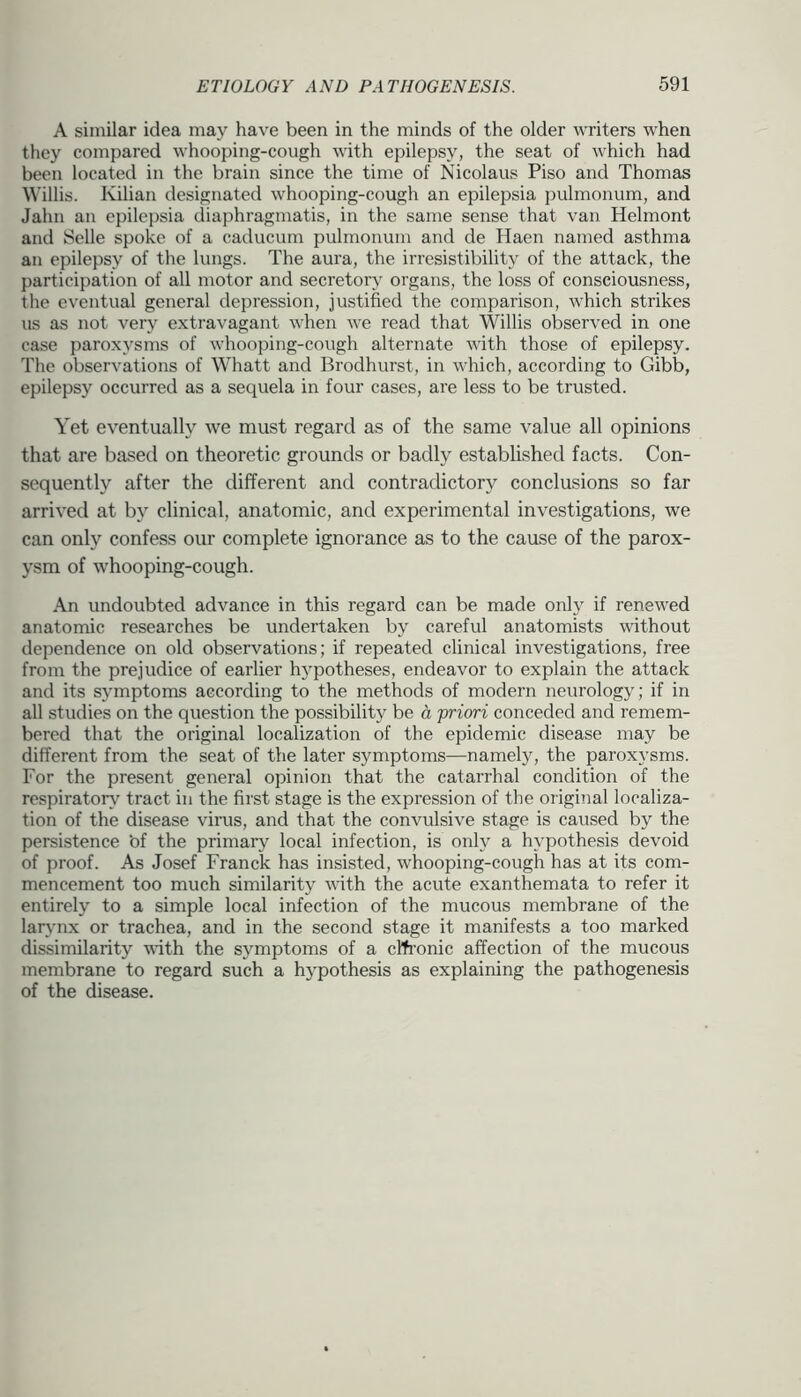 A similar idea may have been in the minds of the older writers when they compared whooping-cough with epilepsy, the seat of which had been located in the brain since the time of Nicolaus Piso and Thomas Willis. Kilian designated whooping-cough an epilepsia pulmonum, and Jahn an epilepsia diaphragmatis, in the same sense that van Helmont and Selle spoke of a caducum pulmonum and de Haen named asthma an epilepsy of the lungs. The aura, the irresistibility of the attack, the participation of all motor and secretory organs, the loss of consciousness, the eventual general depression, justified the comparison, which strikes us as not very extravagant when we read that Willis observed in one case paroxysms of whooping-cough alternate with those of epilepsy. The observations of Whatt and Brodhurst, in which, according to Gibb, epilepsy occurred as a sequela in four cases, are less to be trusted. Yet eventually we must regard as of the same value all opinions that are based on theoretic grounds or badly established facts. Con- sequently after the different and contradictory conclusions so far arrived at by clinical, anatomic, and experimental investigations, we can only confess our complete ignorance as to the cause of the parox- ysm of whooping-cough. An undoubted advance in this regard can be made only if renewed anatomic researches be undertaken by careful anatomists without dependence on old observations; if repeated clinical investigations, free from the prejudice of earlier hypotheses, endeavor to explain the attack and its symptoms according to the methods of modern neurology; if in all studies on the question the possibility be a priori conceded and remem- bered that the original localization of the epidemic disease may be different from the seat of the later symptoms—namely, the paroxysms. For the present general opinion that the catarrhal condition of the respirator^' tract in the first stage is the expression of the original localiza- tion of the disease virus, and that the convulsive stage is caused by the persistence ‘of the primaiy local infection, is only a hypothesis devoid of proof. As Josef Franck has insisted, whooping-cough has at its com- mencement too much similarity with the acute exanthemata to refer it entirely to a simple local infection of the mucous membrane of the lar^'iix or trachea, and in the second stage it manifests a too marked dissimilarity with the symptoms of a cl^i’onic affection of the mucous membrane to regard such a h}’pothesis as explaining the pathogenesis of the disease.