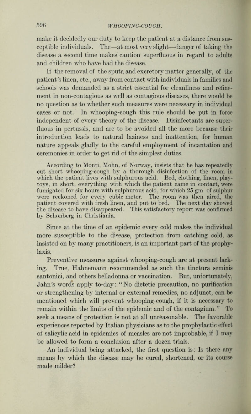 make it decidedly our duty to keep the patient at a distance from sus- ceptible individuals. The—at most very slight—danger of taking the disease a second time makes caution superfluous in regard to adults and children who have had the disease. If the removal of the sputa and excretory matter generally, of the patient’s linen, etc., away from contact with individuals in families and schools was demanded as a strict essential for cleanliness and refine- ment in non-contagious as well as contagious diseases, there would be no question as to whether such measures were necessary in individual cases or not. In whooping-cough this rule should be put in force independent of every theory of the disease. Disinfectants are super- fluous in pertussis, and are to be avoided all the more because their introduction leads to natural laziness and inattention, for human nature appeals gladly to the careful employment of incantation and ceremonies in order to get rid of the simplest duties. According to Monti, Mohn, of Norway, insists that he has repeatedly cut short whooping-cough by a thorough disinfection of the room in which the patient lives with sulphurous acid. Bed, clothing, linen, play- toys, in short, everything with which the patient came in contact, were fumigated for six hours with sulphurous acid, for which 25 gm. of sulphur were reckoned for every cubic meter. The room was then aired, the patient covered with fresh linen, and put to bed. The next day showed the disease to have disappeared. This satisfactory report was confirmed by Schonberg in Christiania. Since at the time of an epidemic every cold makes the individual more susceptible to the disease, protection from catching cold, as insisted on by many practitioners, is an important part of the prophy- laxis. Preventive measures against whooping-cough are at present lack- • ing. True, Hahnemann recommended as such the tinctura seminis santonici, and others belladonna or vaccination. But, unfortunately, Jahn’s words apply to-day: “No dietetic precaution, no purification or strengthening by internal or external remedies, no adjunct, can be mentioned which will prevent Vv'hocping-cough, if it is necessary to remain within the limits of the epidemic and of the contagium.” To seek a means of protection is not at all unreasonable. The favorable experiences reported by Italian physicians as to the prophylactic effect of salicylic acid in epidemics of measles are not improbable, if I may be allowed to form a conclusion after a dozen trials. An individual being attacked, the first question is: Is there any means by which the disease may be cured, shortened, or its course made milder?