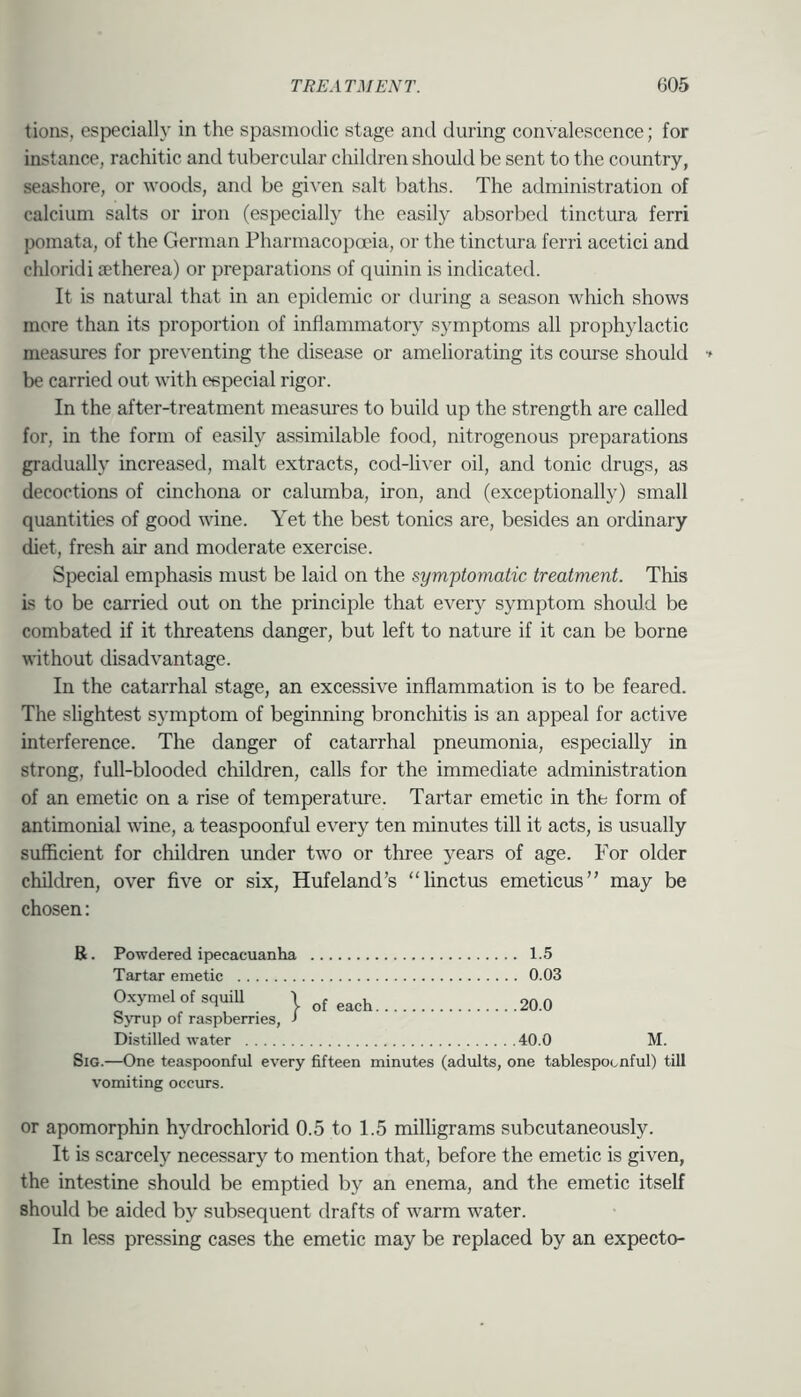 tions, especially in the spasmodic stage and during convalescence; for instance, rachitic and tubercular children should be sent to the country, seashore, or woods, and be gi^'en salt baths. The administration of calcium salts or iron (especially the easily absorbed tinctura ferri pomata, of the German Fharmacopana, or the tinctura ferri acetici and chloridi aetherea) or preparations of quinin is indicated. It is natural that in an epidemic or during a season which shows more than its proportion of inflammatory symptoms all prophylactic measures for preventing the disease or ameliorating its course should be carried out with especial rigor. In the after-treatment measures to build up the strength are called for, in the form of easily assimilable food, nitrogenous preparations gradually increased, malt extracts, cod-liver oil, and tonic drugs, as decoctions of cinchona or calumba, iron, and (exceptionally) small quantities of good wine. Yet the best tonics are, besides an ordinary diet, fresh air and moderate exercise. Special emphasis must be laid on the symptomatic treatment. This is to be carried out on the principle that every symptom should be combated if it threatens danger, but left to nature if it can be borne without disadvantage. In the catarrhal stage, an excessive inflammation is to be feared. The slightest symptom of beginning bronchitis is an appeal for active interference. The danger of catarrhal pneumonia, especially in strong, full-blooded children, calls for the immediate administration of an emetic on a rise of temperature. Tartar emetic in the form of antimonial wine, a teaspoonful every ten minutes till it acts, is usually sufficient for children under two or three years of age. For older children, over five or six, Hufeland’s “linctus emeticus” may be chosen: B. Powdered ipecacuanha 1.5 Tartar emetic 0.03 Oxymel ofsquiU | each 20.0 Syrup of raspberries, > Distilled water 40.0 M. SiG.—One teaspoonful every fifteen minutes (adults, one tablespocnful) till vomiting occurs. or apomorphin hydrochlorid 0.5 to 1.5 milligrams subcutaneously. It is scarcely necessary to mention that, before the emetic is given, the intestine should be emptied by an enema, and the emetic itself should be aided by subsequent drafts of warm water. In less pressing cases the emetic may be replaced by an expecto-