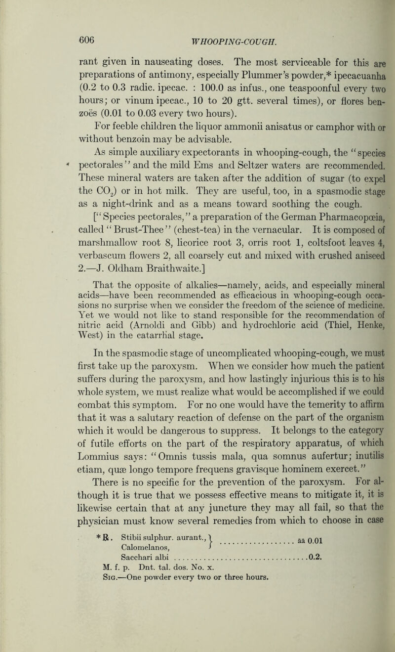 rant given in nauseating doses. The most serviceable for this are preparations of antimony, especially Plummer’s powder,* ipecacuanha (0.2 to 0.3 radic. ipecac. : 100.0 as infus., one teaspoonful every two hours; or vinum ipecac., 10 to 20 gtt. several times), or flores ben- zoes (0.01 to 0.03 every two hours). For feeble children the liquor ammonii anisatus or camphor with or without benzoin may be advisable. As simple auxiliary expectorants in whooping-cough, the “species pectorales ’ ’ and the mild Ems and Seltzer waters are recommended. These mineral waters are taken after the addition of sugar (to expel the CO2) or in hot milk. They are useful, too, in a spasmodic stage as a night-drink and as a means toward soothing the cough. [“Species pectorales,” a preparation of the German Pharmacopoeia, called “ Brust-Thee ” (chest-tea) in the vernacular. It is composed of marshmallow root 8, licorice root 3, orris root 1, coltsfoot leaves 4, verbascum flowers 2, all coarsely cut and mixed with crushed aniseed 2.—J. Oldham Braithwaite.] That the opposite of alkalies—namely, acids, and especially mineral acids—have been recommended as efficacious in whooping-cough occa- sions no surprise when we consider the freedom of the science of medicine. Yet we would not like to stand responsible for the recommendation of nitric acid (Arnoldi and Gibb) and hydrochloric acid (Thiel, Henke, West) in the catarrhal stage. In the spasmodic stage of uncomplicated whooping-cough, we must first take up the paroxysm. When we consider how much the patient suffers during the paroxysm, and how lastingly injurious this is to his whole system, we must realize what would be accomplished if we could combat this symptom. For no one would have the temerity to affirm that it was a salutary reaction of defense on the part of the organism which it would be dangerous to suppress. It belongs to the category of futile efforts on the part of the respiratory apparatus, of which Lommius says: “Omnis tussis mala, qua somnus aufertur; inutilis etiam, quse longo tempore frequens gravisque hominem exercet.” There is no specific for the prevention of the paroxysm. For al- though it is true that we possess effective means to mitigate it, it is likewise certain that at any juncture they may all fail, so that the physician must know several remedies from which to choose in case *R. Stibiisulphur, aurant., \ Calomelanos, ’ Sacchari albi M. f. p. Dnt. tab dos. No. x. SiG.—One powder every two or three hours aa 0.01 ...0.2.
