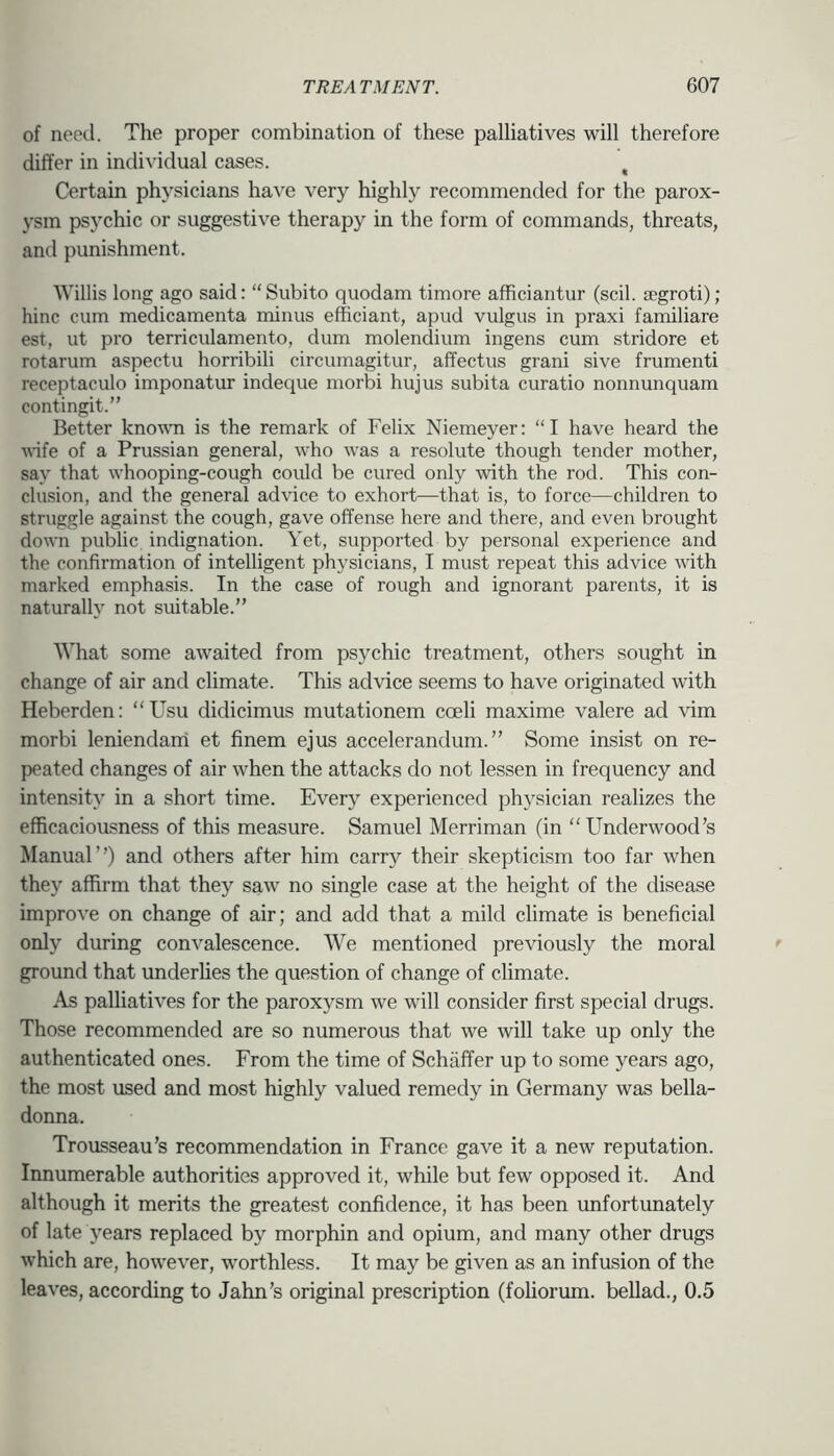 of need. The proper combination of these palliatives will therefore differ in individual cases. ^ Certain physicians have very highly recommended for the parox- ysm psychic or suggestive therapy in the form of commands, threats, and punishment. Willis long ago said: “Subito quodam timore afhciantur (scil. jegroti); hinc cum medicamenta minus efficiant, apud vulgus in praxi familiare est, ut pro terriculamento, dum molendium ingens cum stridore et rotarum aspectu horribili circumagitur, affectus grani sive frumenti receptaculo imponatm indeque morbi hujus subita curatio nonnunquam contingit.” Better known is the remark of Felix Niemeyer: “I have heard the wife of a Prussian general, who was a resolute though tender mother, say that whooping-cough could be cured only with the rod. This con- clusion, and the general advice to exhort—that is, to force—children to struggle against the cough, gave offense here and there, and even brought down public indignation. Yet, supported by personal experience and the confirmation of intelligent physicians, I must repeat this advice with marked emphasis. In the case of rough and ignorant parents, it is naturally not suitable.” What some awaited from psychic treatment, others sought in change of air and climate. This advice seems to have originated with Heberden: “Usu didicimus mutationem coeli maxime valere ad vim morbi leniendani et finem ejus accelerandum.” Some insist on re- peated changes of air when the attacks do not lessen in frequency and intensity in a short time. Every experienced physician realizes the efficaciousness of this measure. Samuel Merriman (in “Underwood’s Manual”) and others after him carry their skepticism too far when they affirm that they saw no single case at the height of the disease improve on change of air; and add that a mild climate is beneficial only during convalescence. We mentioned previously the moral ground that underlies the question of change of climate. As palliatives for the paroxysm we will consider first special drugs. Those recommended are so numerous that we will take up only the authenticated ones. From the time of Schaffer up to some years ago, the most used and most highly valued remedy in Germany was bella- donna. Trousseau’s recommendation in France gave it a new reputation. Innumerable authorities approved it, while but few opposed it. And although it merits the greatest confidence, it has been unfortunately of late years replaced by morphin and opium, and many other drugs which are, however, worthless. It may be given as an infusion of the leaves, according to Jahn’s original prescription (fohorum. bellad., 0.5