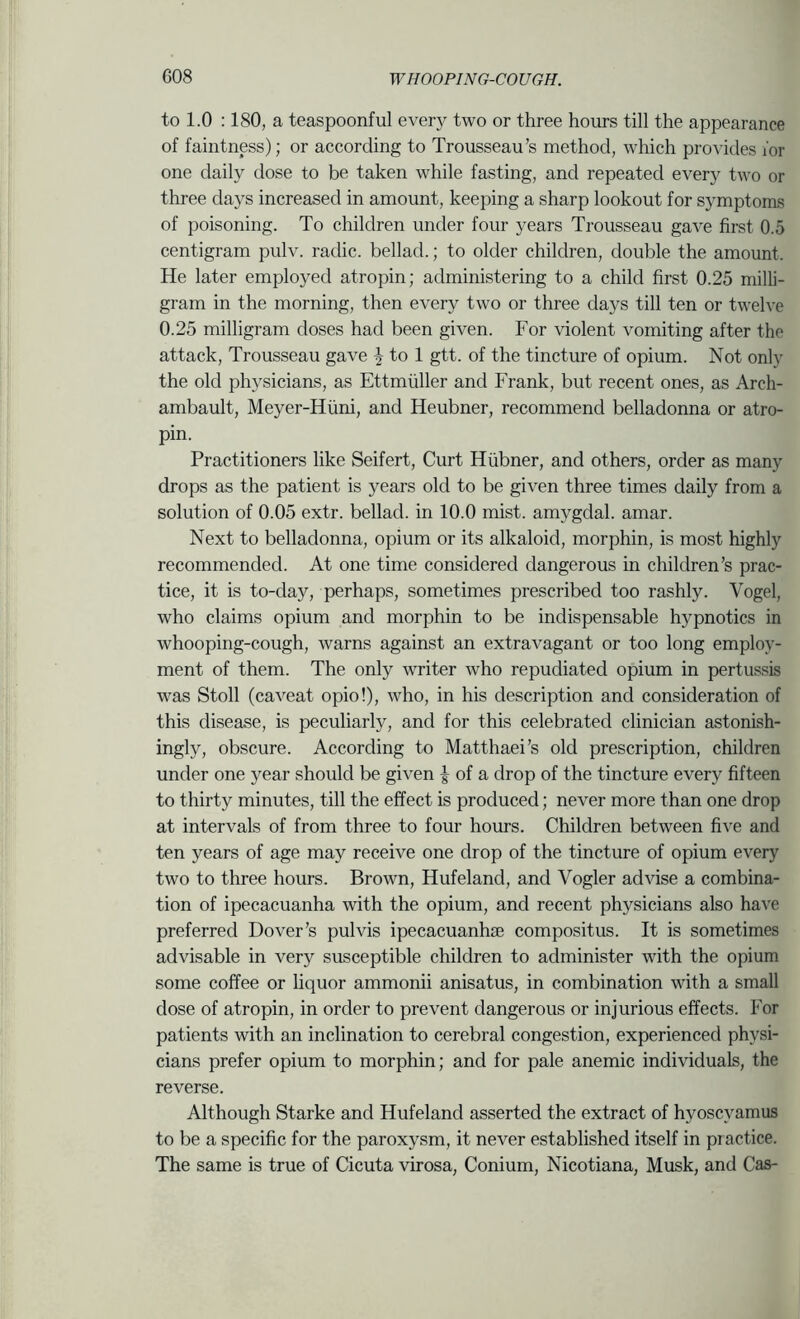 to 1.0 :180, a teaspoonful every two or three hours till the appearance of faintness); or according to Trousseau’s method, which provides for one daily dose to be taken while fasting, and repeated every two or three days increased in amount, keeping a sharp lookout for symptoms of poisoning. To children under four years Trousseau gave first 0.5 centigram pulv. radic. bellad.; to older children, double the amount. He later employed atropin; administering to a child first 0.25 milli- gram in the morning, then every two or three days till ten or twelve 0.25 milligram doses had been given. For violent vomiting after the attack. Trousseau gave J to 1 gtt. of the tincture of opium. Not only the old physicians, as Ettmiiller and Frank, but recent ones, as Arch- ambault, Meyer-Hiini, and Heubner, recommend belladonna or atro- pin. Practitioners like Seifert, Curt Hiibner, and others, order as many drops as the patient is years old to be given three times daily from a solution of 0.05 extr. bellad. in 10.0 mist, amygdal. amar. Next to belladonna, opium or its alkaloid, morphin, is most highly recommended. At one time considered dangerous in children’s prac- tice, it is to-day, perhaps, sometimes prescribed too rashly. Vogel, who claims opium and morphin to be indispensable hypnotics in whooping-cough, warns against an extravagant or too long employ- ment of them. The only writer who repudiated opium in pertussis was Stoll (caveat opio!), who, in his description and consideration of this disease, is peculiarly, and for this celebrated clinician astonish- ingly, obscure. According to Matthaei’s old prescription, children under one year should be given | of a drop of the tincture every fifteen to thirty minutes, till the effect is produced; never more than one drop at intervals of from three to four hours. Children between five and ten years of age may receive one drop of the tincture of opium every two to three hours. Brown, Hufeland, and Vogler advise a combina- tion of ipecacuanha with the opium, and recent physicians also have preferred Dover’s pul vis ipecacuanha compositus. It is sometimes advisable in very susceptible children to administer with the opium some coffee or liquor ammonii anisatus, in combination with a small dose of atropin, in order to prevent dangerous or injurious effects. For patients with an inclination to cerebral congestion, experienced physi- cians prefer opium to morphin; and for pale anemic individuals, the reverse. Although Starke and Hufeland asserted the extract of hyoscyamus to be a specific for the paroxysm, it never established itself in practice. The same is true of Cicuta virosa, Conium, Nicotiana, Musk, and Cas-