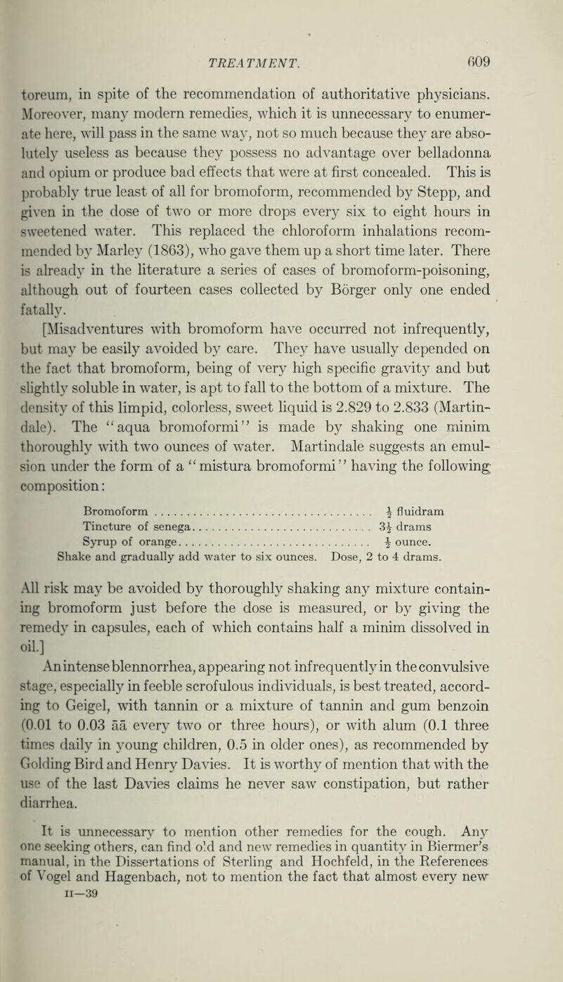 toreum, in spite of the recommendation of authoritative physicians. Moreover, many modern remedies, which it is unnecessary to enumer- ate here, will pass in the same way, not so much because they are abso- lutely useless as because they possess no advantage over belladonna and opium or produce bad effects that were at first concealed. This is probably true least of all for bromoform, recommended by Stepp, and given in the dose of two or more drops every six to eight hours in sweetened water. This replaced the chloroform inhalations recom- mended by Marley (1863), who gave them up a short time later. There is already in the literature a series of cases of bromoform-poisoning, although out of fourteen cases collected by Borger only one ended fatally. [Misadventures with bromoform have occurred not infrequently, but may be easily avoided by care. They have usually depended on the fact that bromoform, being of very high specific gravity and but slightly soluble in water, is apt to fall to the bottom of a mixture. The density of this limpid, colorless, sweet liquid is 2.829 to 2.833 (Martin- dale). The “aqua bromoformi” is made by shaking one minim thoroughly with two ounces of water. Martindale suggests an emul- sion under the form of a “mistura bromoformi” having the following; composition: Bromoform \ fluidram Tincture of senega 3^ drams SjTup of orange \ ounce. Shake and gradually add water to six ounces. Dose, 2 to 4 drams. .\11 risk may be avoided by thoroughly shaking any mixture contain- ing bromoform just before the dose is measured, or by giving the remedy in capsules, each of which contains half a minim dissolved in oil.] An intense blennorrhea, appearing not infrequently in the convulsive stage, especially in feeble scrofulous individuals, is best treated, accord- ing to Geigel, tvith tannin or a mixture of tannin and gum benzoin (0.01 to 0.03 aa every two or three hours), or with alum (0.1 three times daily in young children, 0.5 in older ones), as recommended by Golding Bird and Henry Davies. It is worthy of mention that with the use of the last Davies claims he never saw constipation, but rather diarrhea. It is unnecessary' to mention other remedies for the cough. Any one seeking others, can find old and new remedies in quantity in Biermer’s manual, in the Dissertations of Sterling and Hochfeld, in the References of Vogel and Hagenbach, not to mention the fact that almost every new 11—39