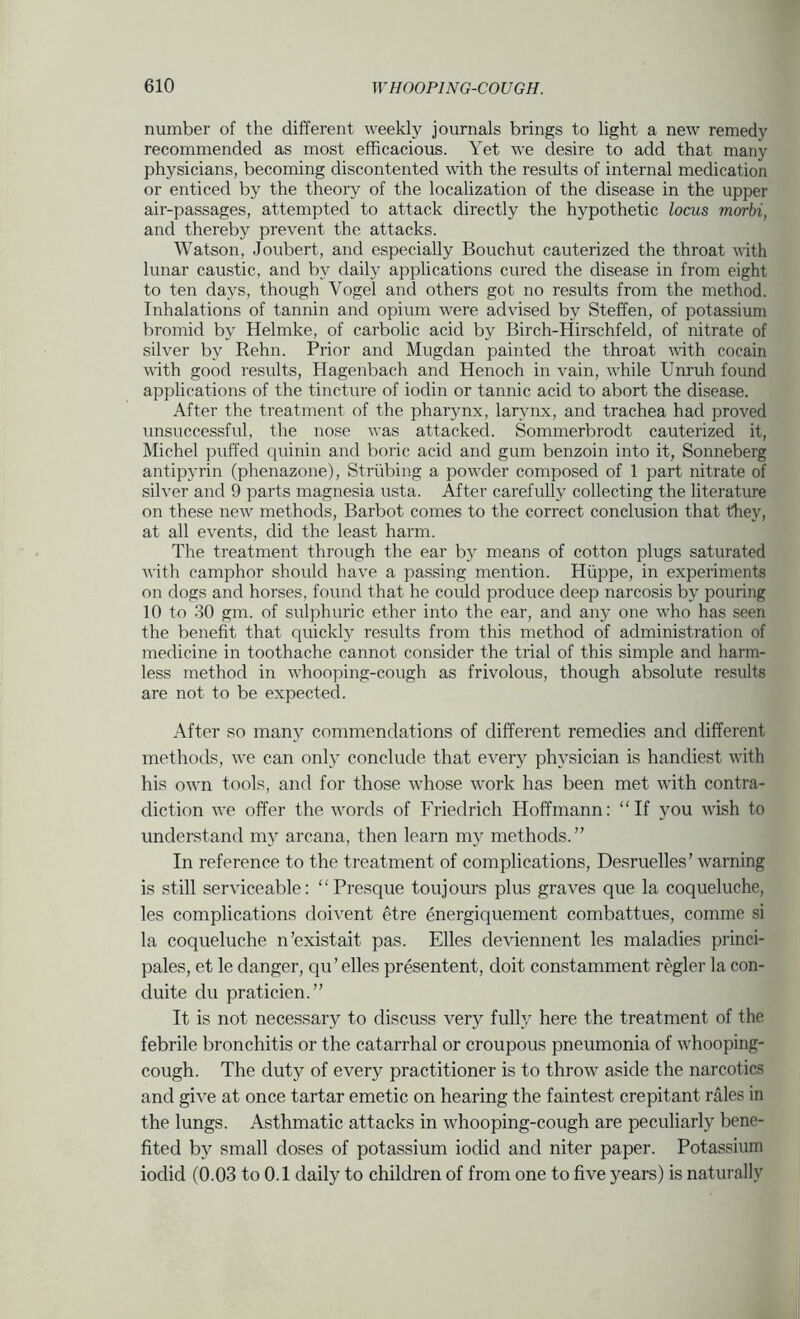 number of the different weekly journals brings to light a new remedy recommended as most efficacious. Yet we desire to add that many physicians, becoming discontented Avith the results of internal medication or enticed by the theory of the localization of the disease in the upper air-passages, attempted to attack directly the hypothetic locus morbi, and thereby prevent the attacks. Watson, Joubert, and especially Bouchut cauterized the throat with lunar caustic, and by daily applications cured the disease in from eight to ten days, though Vogel and others got no results from the method. Inhalations of tannin and opium were advised by Steffen, of potassium bromid by Helmke, of carbolic acid by Birch-Hirschfeld, of nitrate of silver by Rehn. Prior and Mugdan painted the throat with cocain with good results, Hagenbach and Henoch in vain, while Unruh found applications of the tincture of iodin or tannic acid to abort the disease. After the treatment of the pharynx, larynx, and trachea had proved unsuccessful, the nose was attacked. Sommerbrodt cauterized it, Michel puffed quinin and boric acid and gum benzoin into it, Sonneberg antipyrin (phenazone), Striibing a powder composed of 1 part nitrate of silver and 9 parts magnesia usta. After carefully collecting the literature on these neAv methods, Barbot comes to the correct conclusion that they, at all events, did the least harm. The treatment through the ear by means of cotton plugs saturated with camphor should have a passing mention. Hiippe, in experiments on dogs and horses, found that he could produce deep narcosis by pouring 10 to .30 gm. of sulphuric ether into the ear, and any one who has seen the benefit that quickly results from this method of administration of medicine in toothache cannot consider the trial of this simple and harm- less method in wffiooping-cough as frivolous, though absolute results are not to be expected. After so many commendations of different remedies and different methods, we can only conclude that every physician is handiest with his own tools, and for those whose work has been met with contra- diction we offer the words of Friedrich Hoffmann: “If you wish to understand my arcana, then learn my methods.” In reference to the treatment of complications, Desruelles’ warning is still serviceable: “Presque toujours plus graves que la coqueluche, les complications doivent etre energiquement combattues, comme si la coqueluche n’existait pas. Elies deviennent les maladies princi- pales, et le danger, qu’ elles presentent, doit constamment regler la con- duite du praticien.” It is not necessary to discuss very fully here the treatment of the febrile bronchitis or the catarrhal or croupous pneumonia of whooping- cough. The duty of every practitioner is to throw aside the narcotics and give at once tartar emetic on hearing the faintest crepitant rales in the lungs. Asthmatic attacks in whooping-cough are peculiarly bene- fited by small doses of potassium iodid and niter paper. Potassium iodid (0.03 to 0.1 daily to children of from one to five years) is naturally