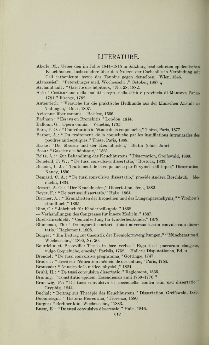 LITERATURE. Aberle, M.; Ueber den im Jahre 1844-1845 in Salzburg beobachteten epidemischen Keuchhusten, insbesondere iiber den Nutzen der Cochenille in Verbindung mil Cali carbonicum, sowie des Tannins gegen denselben. Wien, 1846. Afanassieff: “Petersburger med. Wochenschr.,” October, 1887. Archambault: “Gazette des hopitaux,” No. 28, 1882. Asti: “Costituzione della malattie regn. nella cittS, e provincia di Mantova I’anno 1781,” Firenze, 1782. Autenrieth: “Versuche fiir die praktische Heilkunde aus der klinischen Anstalt zu Tubingen,” Bd. i, 1807. Avicennae liber canonis. Basileae, 1556. Badham: “ Essays on Bronchitis,” London, 1814. Ballonii, G.: Opera omnia. Venetiis, 1735. Bara, F. O.: “ Contribution a I’^tude de la coqueluche,” Thfese, Paris, 1877. Barbot, A.: “ Du traitement de la coqueluche par les insufflations intranasales des poudres antiseptiques,” These, Paris, 1888. Baske: “Die Masern und der Keuchliusten,” Berlin (ohne Jahr). Beau: “Gazette des hopitaux,” 1861. Beltz, A.: “ Zur Behandlung des Keuchhustens,” Dissertation, Greifswald, 1889. Benefeld, F. W.: “ De tussi convulsiva dissertatio,” Rostock, 1833. Benoist, L. J.: “ Traitement de la coqueluche par I’oxymel scillitique,” Dissertation, Nancy, 1890. Besnard, C. A.: “ De tussi convulsiva dissertatio,” prfeside Andrea Roschlaub. Mo- nachii, 1834. Bessert, A.. O.: “ Der Keuchhusten,” Dissertation, Jena, 1882. Beyer, F.: “ De pertussi dissertatio,” Hal®, 1864. Biermer, A.: “ Krankheiten der Bronchien und des Lungenparenchyms,” “Virchow’s Handbuch,” 1865. Binz, C.: “ Jahrbuch fiir Kinderheilkupde,” 1868. — Verhandlungen des Congresses fiir innere Medicin,” 1887. Birch-Hirschfeld: “ Centralzeitung fiir Kinderheilkunde,” 1879. Blumenau, Th.: “ De unguento tartari stibiati adversus tussim convulsivam disser- tatio,” Regiomont, 1808. Borger: “ Ein Beitrag zur Casuistik der Bromoformvergiftungen,” “ Miinchener med. Wochenschr.,” 1896, Nr. 20. Bourdelin et Basseville: Thesis in hsec verba: “ Ergo tussi puerorum clangos®, vulgo Coqueluche, emesis,” Parisiis, 1752. Haller’s Disputationen, Bd. ii. Brendel: “De tussi convulsiva programma,” Gottingre, 1747. Brouzet: “ Essai sur I’^ducation medicinale des enfans,” Paris, 1754. Broussais: “ Annales de la m4dec. physiol.,” 1824. Briihl, H.: “ De tussi convulsiva dissertatio,” Regiomont, 1836. Briining: “ Constitutio epidem. Essendiensis anni 1769-1770.” Brunswig, F.: “ De tussi convulsiva et coccionell® contra earn usu dissertatio,” Gryphi®, 1844. Buchal: “Beitrag zur Therapie des Keuchhustens,” Dissertation, Greifswald, 1886. Buoninsegnl: “Historia Fiorentina,” Fiorenza, 1580. Burger: “Berliner klin. Wochenschr.,” 1883. Busse, E.: “ De tussi convulsiva dissertatio,” Hal®, 1846.